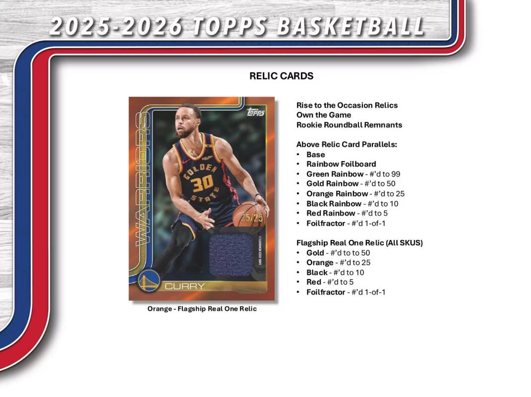 2025-2026 TOPPS BASKETBALL

RELICTION CARDS

Rise to the Occasion Relics
Own the Game
Rookie Roundball Remnants

Above Relic Card Parallels:
- Base
- Rainbow Foilboard - #d to 99
- Green Rainbow - #d to 50
- Gold Rainbow - #d to 50
- Orange Rainbow - #d to 25
- Black Rainbow - #d to 10
- Red Rainbow - #d to 5
- Foilfractor - #d 1-of-1

Flagship Real One Relic (All SKUS)
- Gold - #d to 50
- Orange - #d to 25
- Black - #d to 10
- Red - #d to 5
- Foilfractor - #d 1-of-1

Orange - Flagship Real One Relic