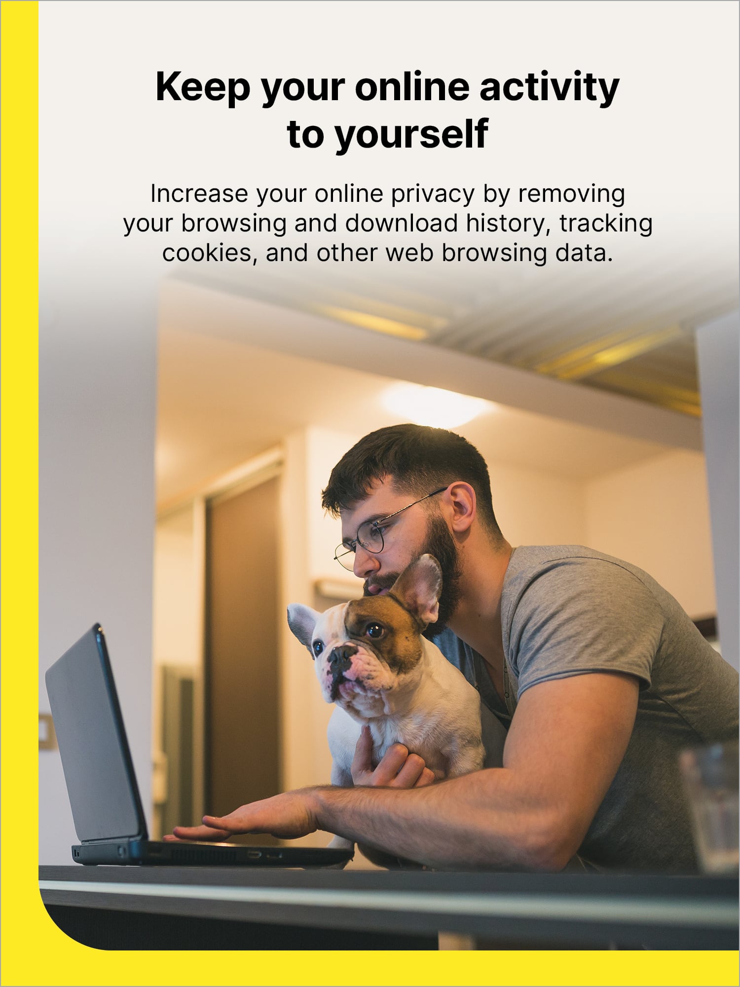 Keep your online activity to yourself. Increase your online privacy by removing your browsing and download history, tracking cookies, and other web browsing data.