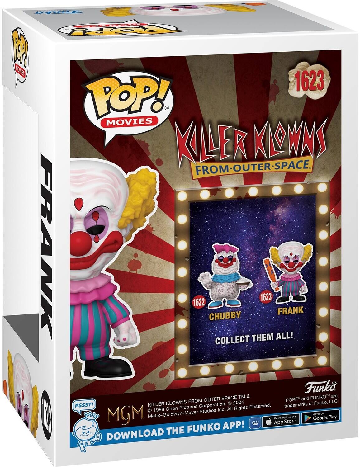 Pop! Movies Killer Klowns from Outer Space. From Outer Space. Frank 1622 Chubby 1623 Collect Them All! Funko TM & FUNKO are POP! and KLOWNS FROM OUTER SPACE trademarks of Funko, LLC. PSSST! Killer Pictures Corporation. All Rights Reserved. 1988 Orion Studios Inc. Metro-Goldwyn-Mayer. GET IT ON THE FUNKO APP! DOWNLOAD THE FUNKO APP! App Store - Get it on the Google Play