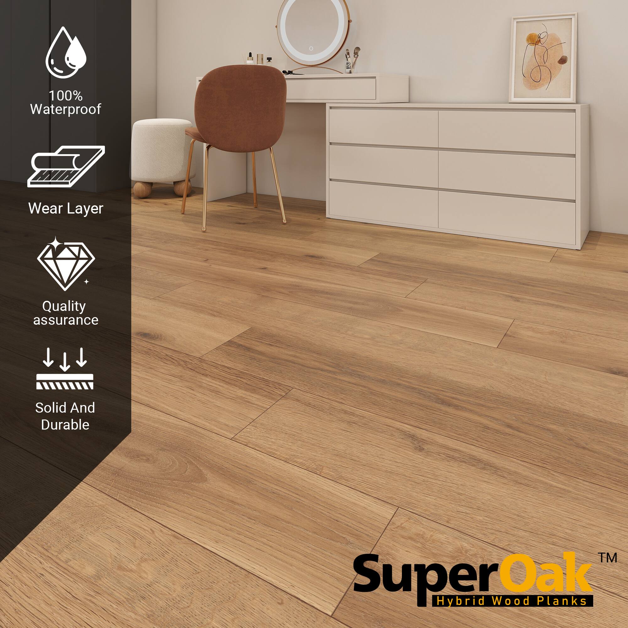 100% Waterproof  
Wear Layer  
Quality assurance  
Solid And Durable  

SuperOak™  
Hybrid Wood Planks