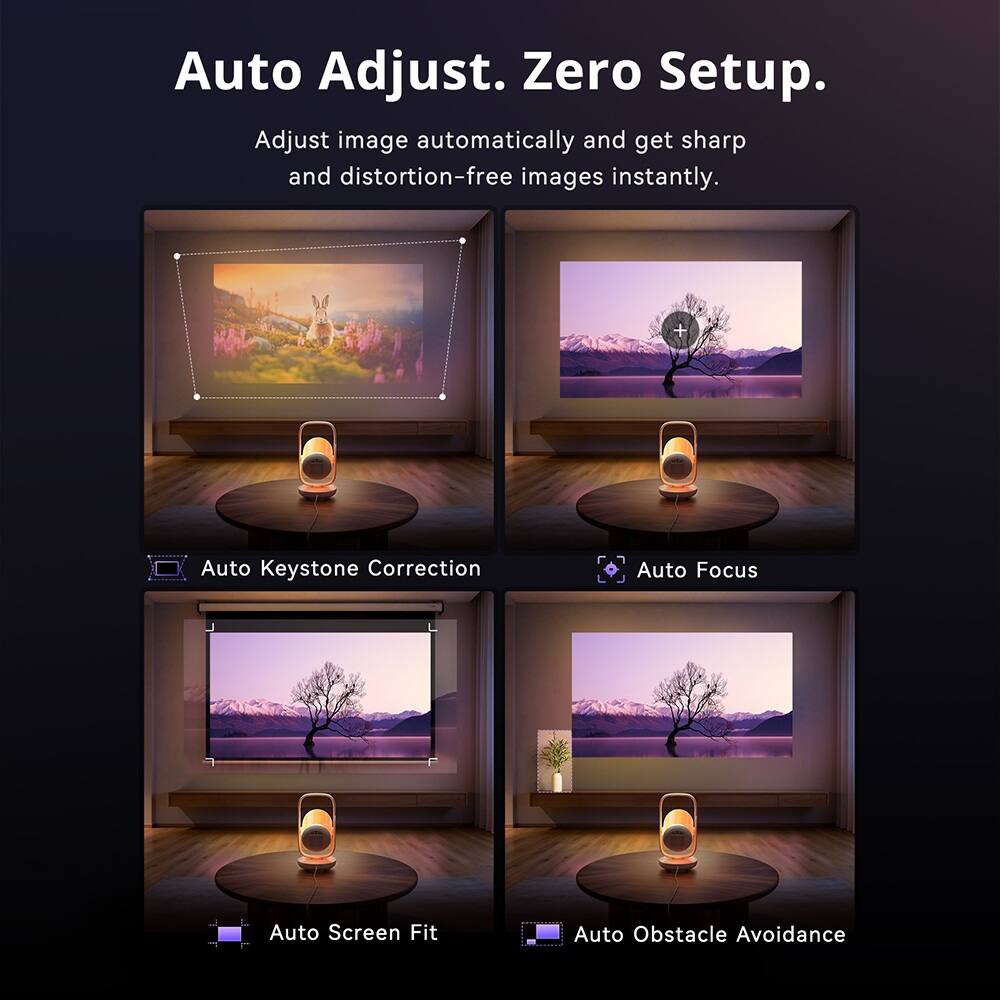 Auto Adjust. Zero Setup.  
Adjust image automatically and get sharp and distortion-free images instantly.  

Auto Keystone Correction  
Auto Focus  
Auto Screen Fit  
Auto Obstacle Avoidance