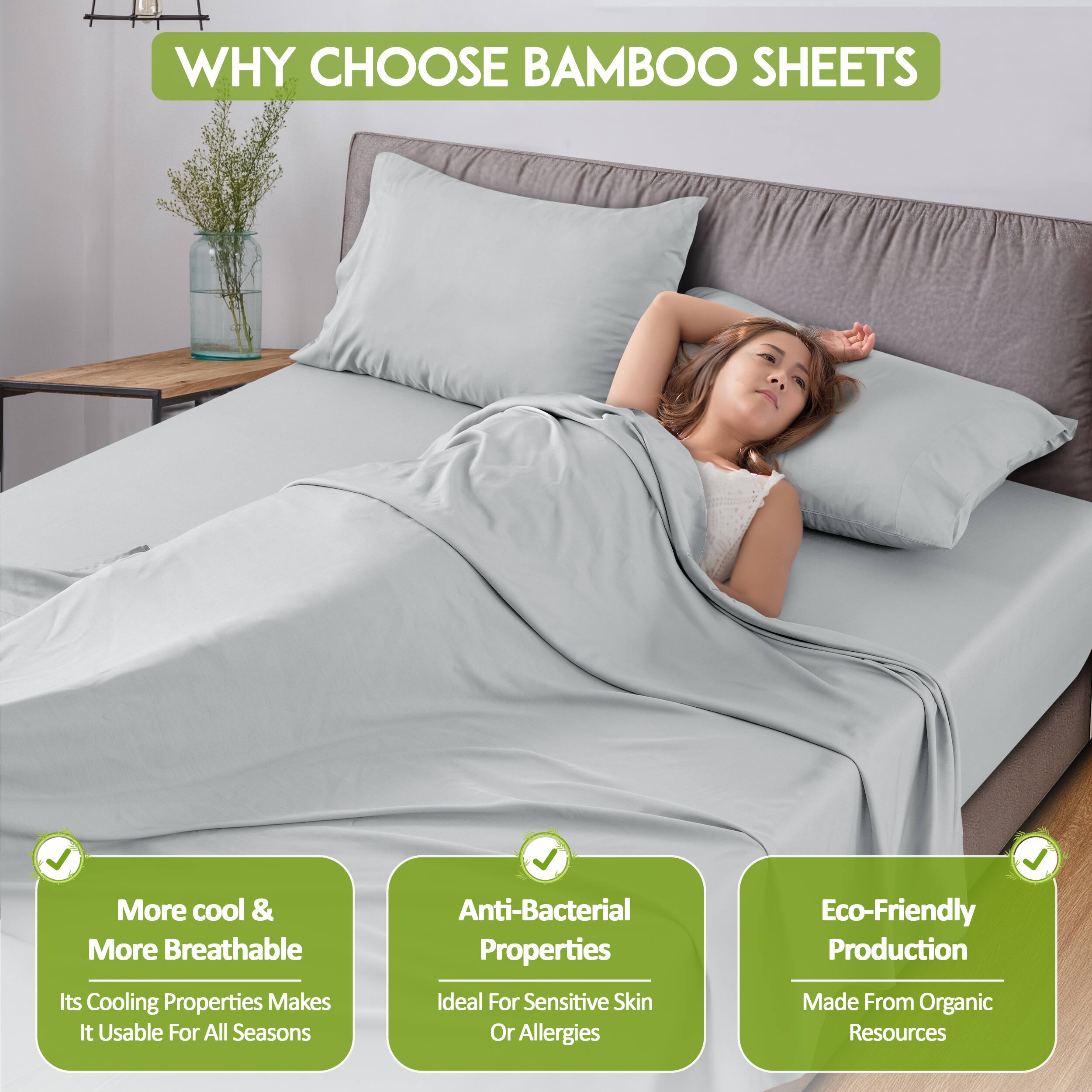 WHY CHOOSE BAMBOO SHEETS

- More cool & More Breathable
  Its Cooling Properties Makes It Usable For All Seasons

- Anti-Bacterial Properties
  Ideal For Sensitive Skin Or Allergies

- Eco-Friendly Production
  Made From Organic Resources