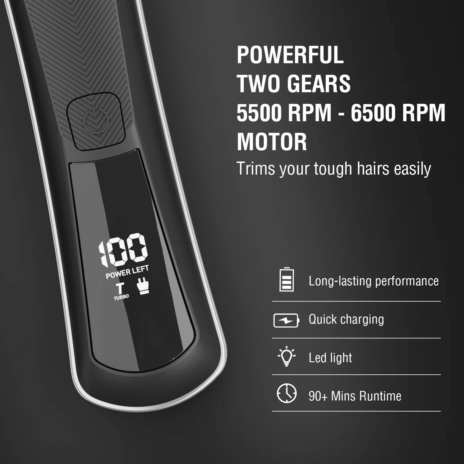 POWERFUL TWO GEARS  
5500 RPM - 6500 RPM MOTOR  
Trims your tough hairs easily  

100 POWER LEFT  
TURBO  

Long-lasting performance  
Quick charging  
Led light  
90+ Mins Runtime