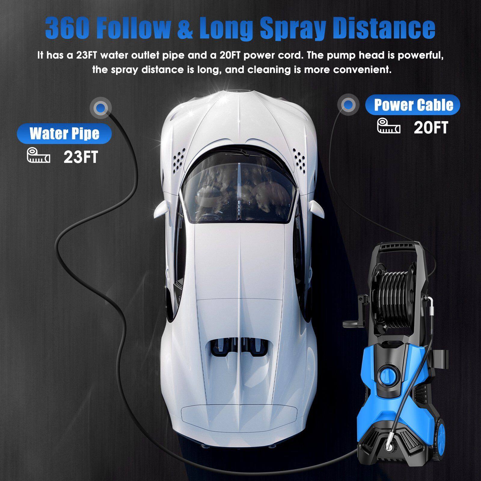 360 Follow & Long Spray Distance
It has a 23FT water outlet pipe and a 20FT power cord. The pump head is powerful, the spray distance is long, and cleaning is more convenient.
Water Pipe 23FT
Power Cable 20FT