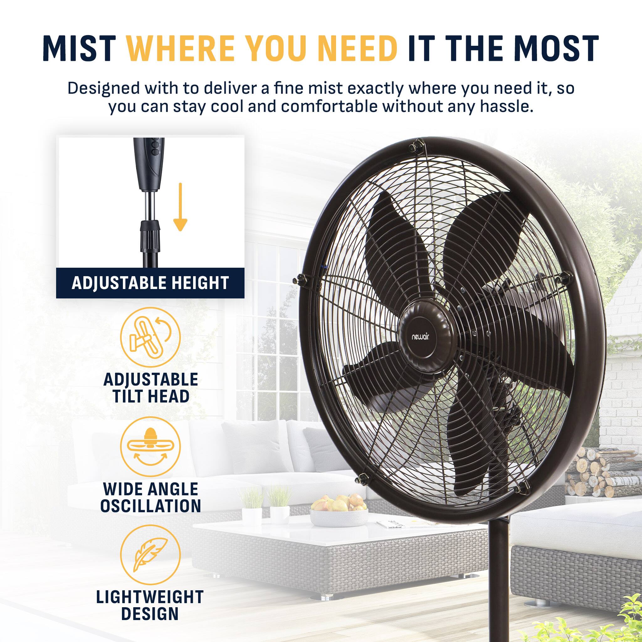 MIST WHERE YOU NEED IT THE MOST  
Designed with to deliver a fine mist exactly where you need it, so you can stay cool and comfortable without any hassle.  

- ADJUSTABLE HEIGHT  
- ADJUSTABLE TILT HEAD  
- WIDE ANGLE OSCILLATION  
- LIGHTWEIGHT DESIGN