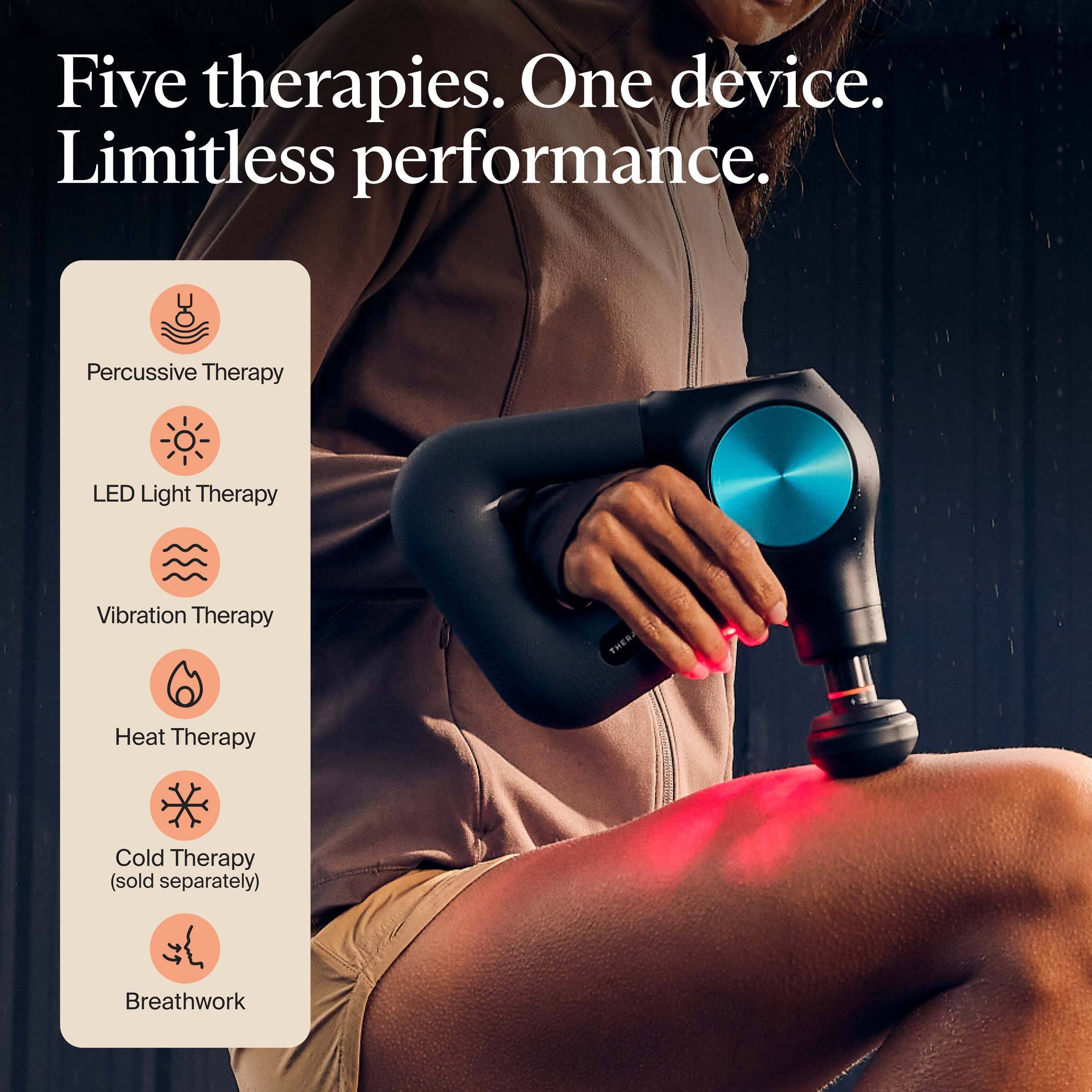 Five therapies. One device. Limitless performance.

- Percussive Therapy
- LED Light Therapy
- Vibration Therapy
- Heat Therapy
- Cold Therapy (sold separately)
- Breathwork