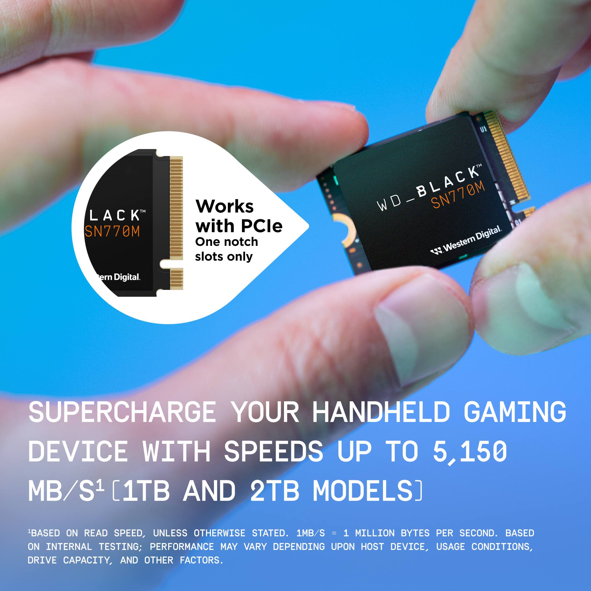 LACK SN770M WD | SN770M Digital. Works with PCle One notch slots only. Supercharge your handheld gaming device with speeds up to 5,150 MB/s [1TB and 2TB models]. Based on read speed, unless otherwise stated. 1MB/s = 1 million bytes per second. Based on internal testing; performance may vary depending on host device, usage conditions, drive capacity, and other factors.