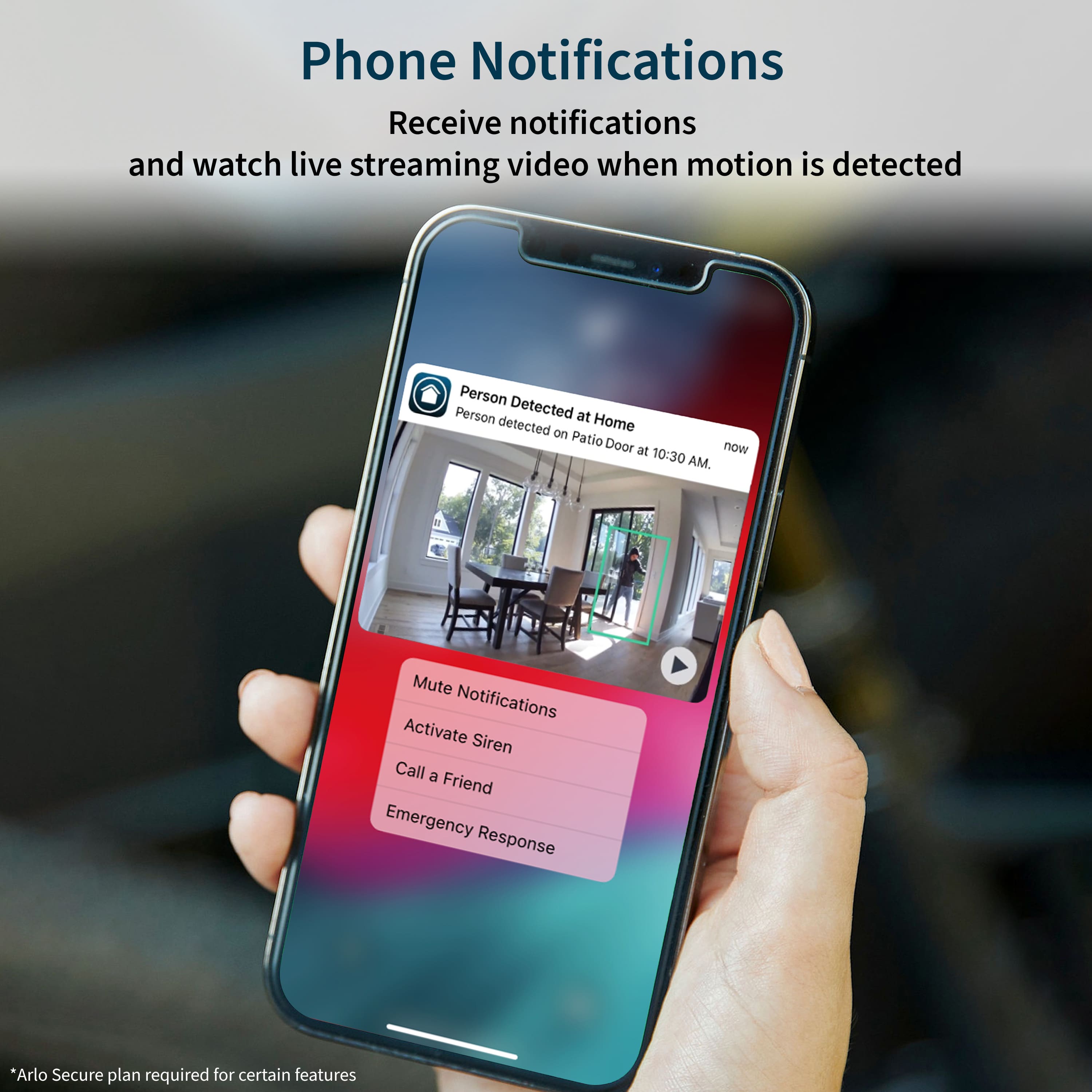 Phone Notifications Receive notifications and watch live streaming video when motion is detected. Person Detected Person detected at Home. Patio Door at now 10:30 AM. Mute Notifications Activate Siren Call a Friend Emergency Response. *Arlo Secure plan required for certain features.
