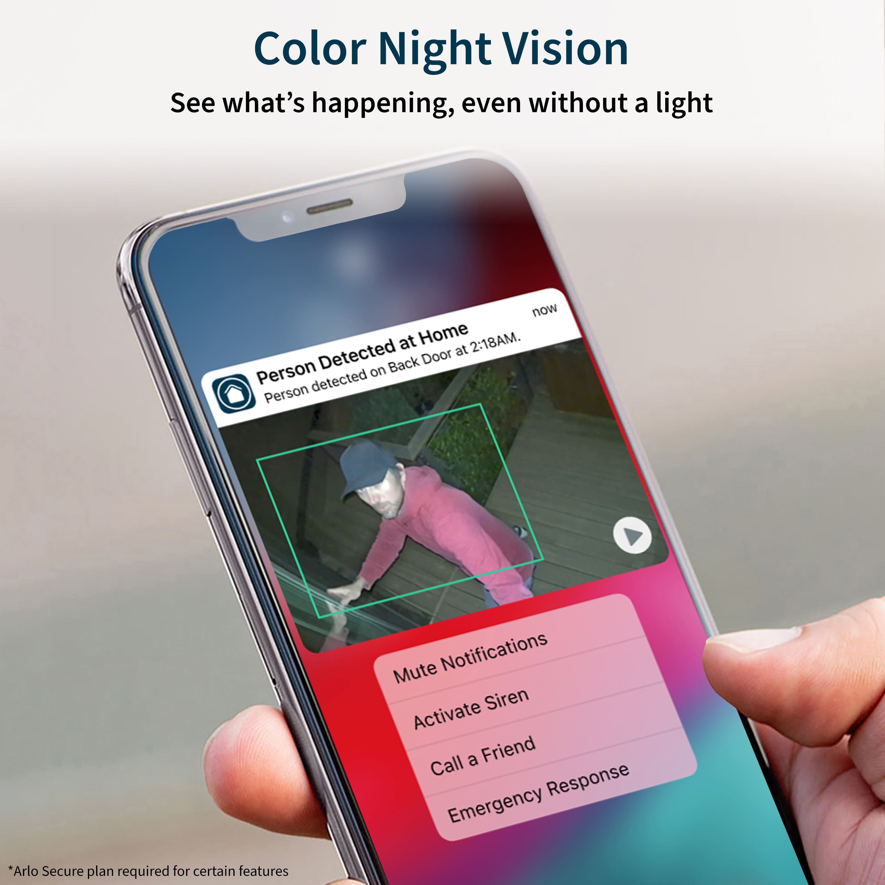 Color Night Vision: See what's happening, even without a light now at Home 2:18AM. Detected Door at Person on Back detected Person Mute Notifications Siren Activate a Friend Call Response Emergency. *Arlo Secure plan required for certain features.