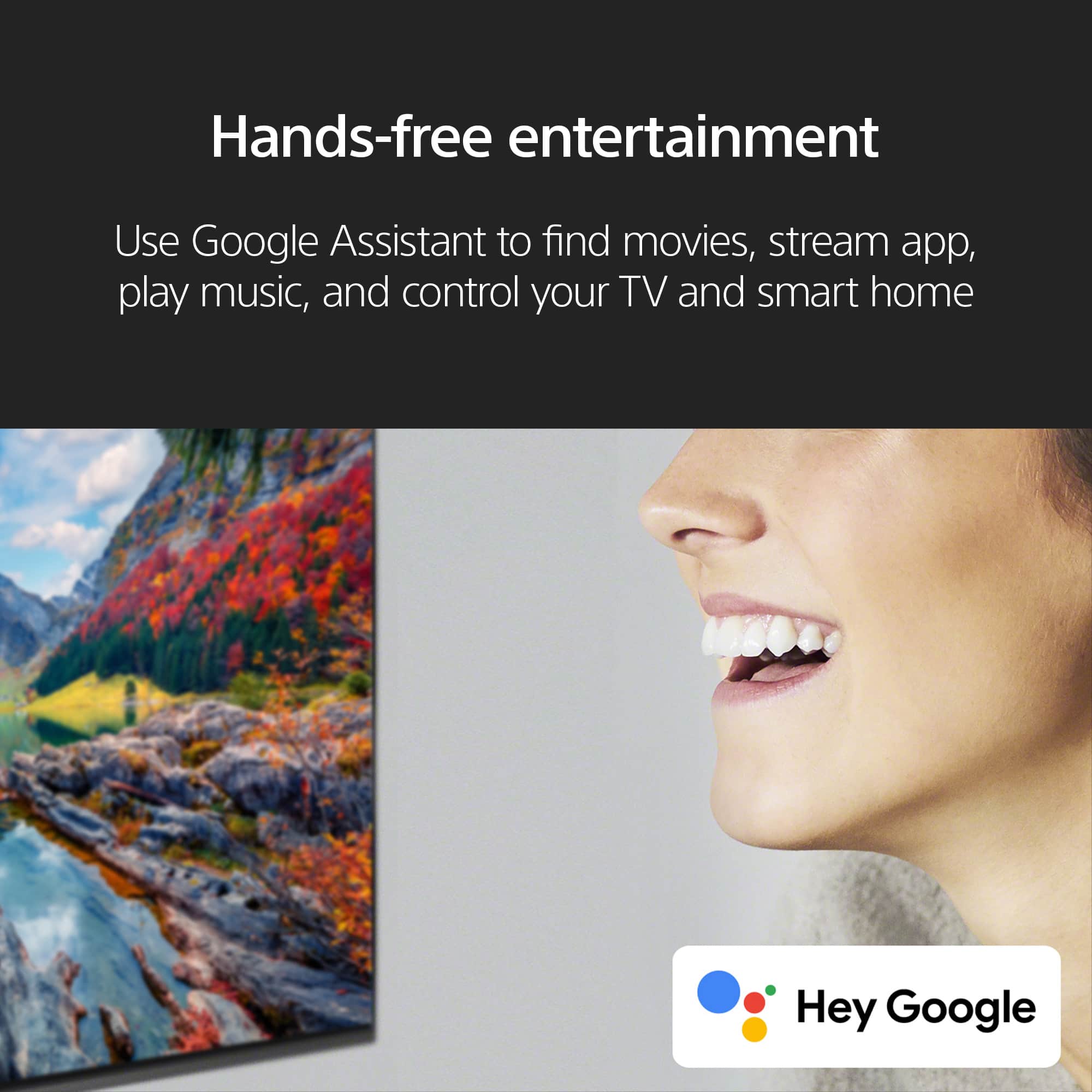 Hands-free entertainment: Use Google Assistant to find movies, stream apps, play music, and control your TV and smart home. Hey Google.
