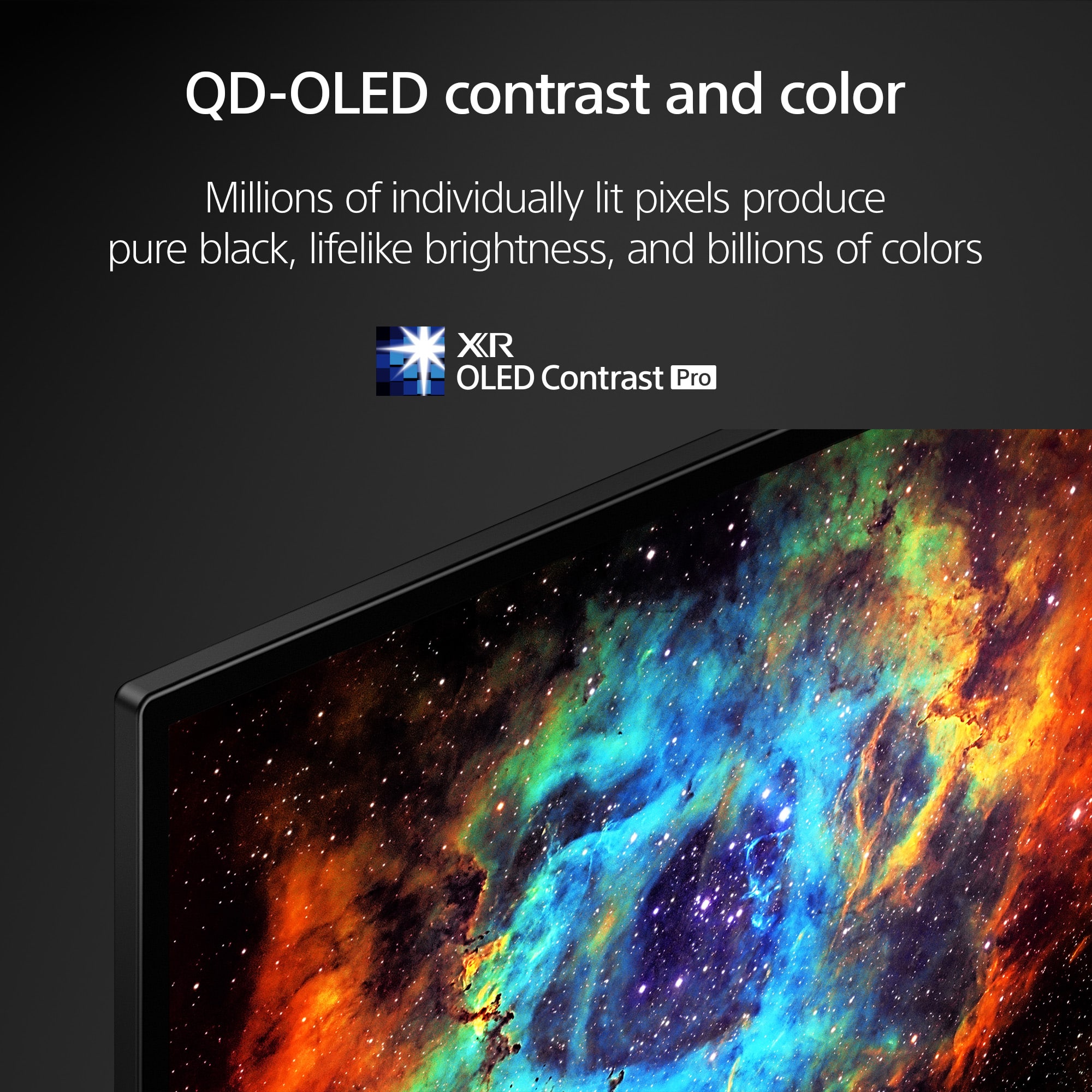 QD-OLED contrast and color: Millions of individually lit pixels produce pure black, lifelike brightness, and billions of colors. XR OLED Contrast Pro.