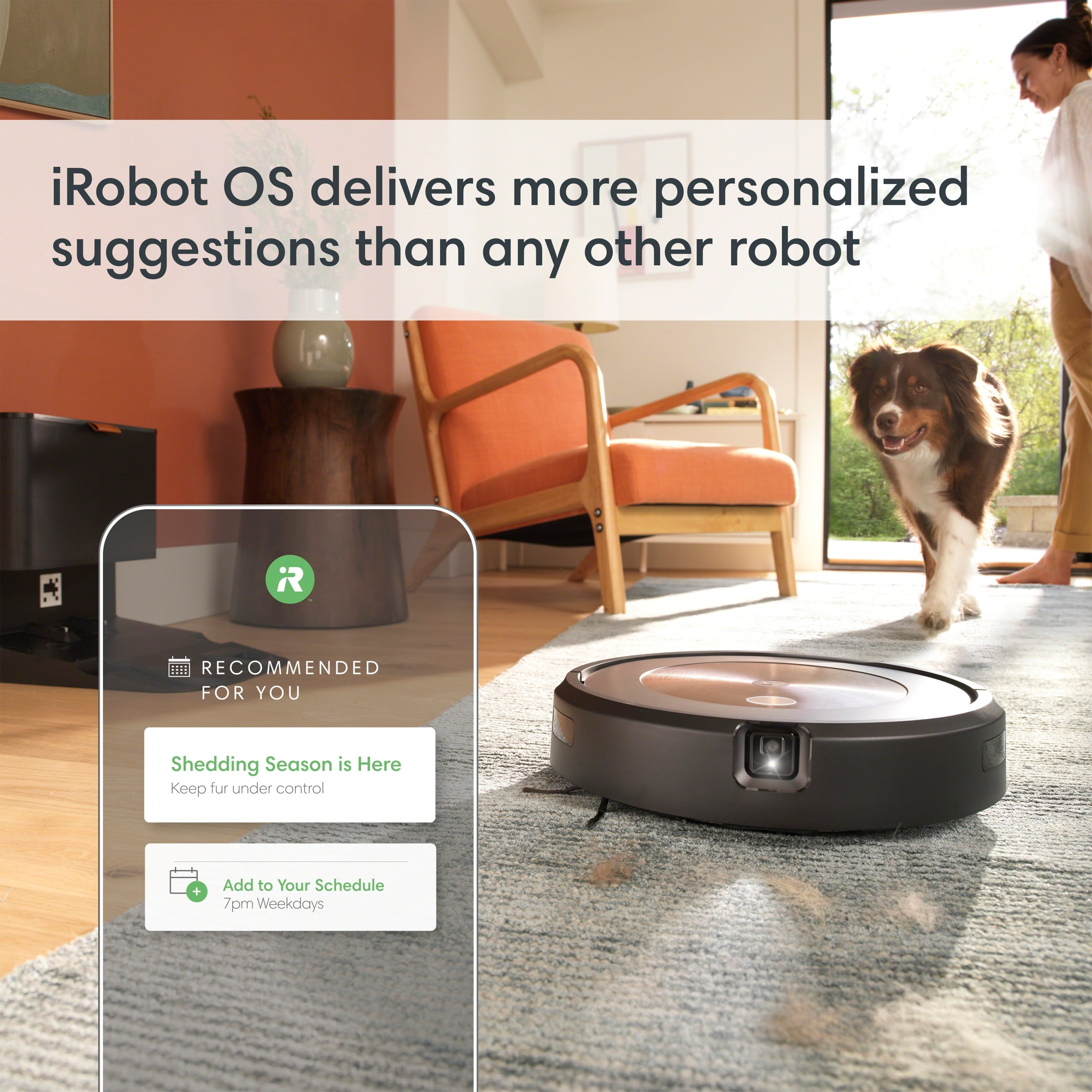 iRobot OS delivers more personalized suggestions than any other robot. Recommended for you: Shedding Season is Here. Keep fur under control + Add to Your Schedule 7pm Weekdays.
