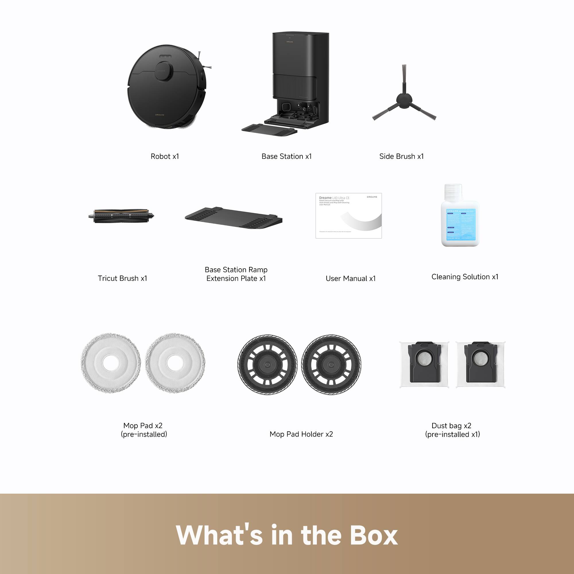 Robot x1  
Base Station x1  
Side Brush x1  
Tricut Brush x1  
Base Station Ramp Extension Plate x1  
User Manual x1  
Cleaning Solution x1  
Mop Pad x2 (pre-installed)  
Mop Pad Holder x2  
Dust bag x2 (pre-installed x1)  

What's in the Box