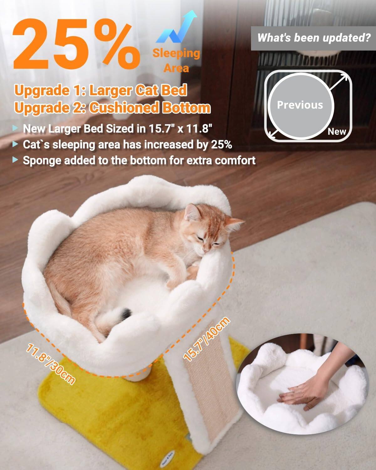 What's been updated?

25% Sleeping Area Upgrade

Upgrade 1: Larger Cat Bed  
Upgrade 2: Cushioned Bottom

- New Larger Bed Sized in 15.7" x 11.8"
- Cat's sleeping area has increased by 25%
- Sponge added to the bottom for extra comfort

Previous  
New

11.8"/30cm  
15.7"/40cm