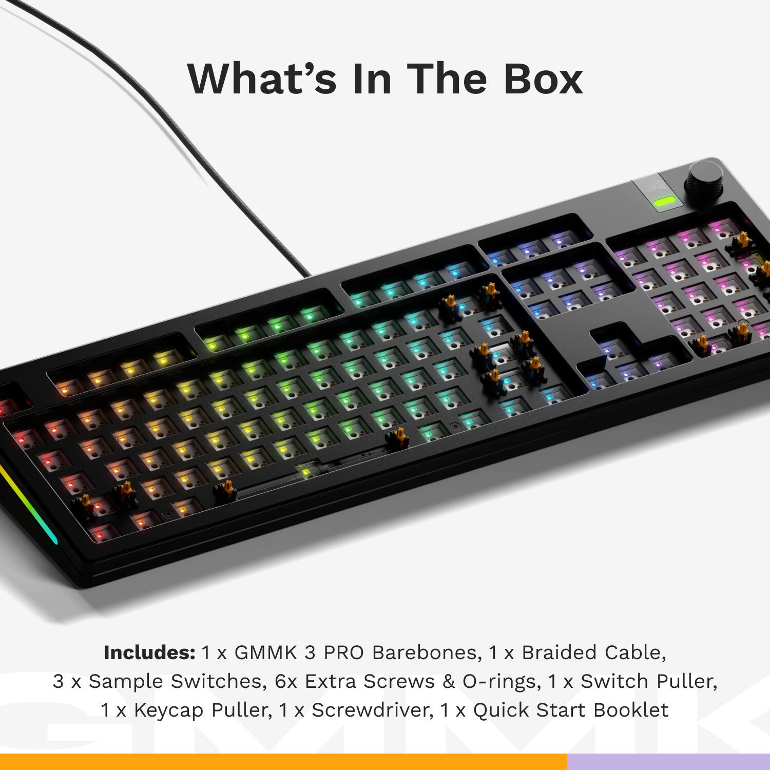What's In The Box Includes: 1 x GMMK 3 PRO Barebones, 1 x Braided Cable, 3 x Sample Switches, 6 x Extra Screws & O-rings, 1 x Switch Puller, 1 x Keycap Puller, 1 x Screwdriver, 1 x Quick Start Booklet.