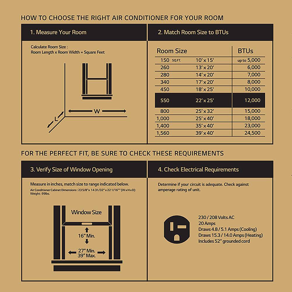 HOW TO CHOOSE THE RIGHT AIR CONDITIONER FOR YOUR ROOM

1. Measure Your Room
2. Match Room Size to BTUs
Calculate Room Size:
Room Length x Room Width Square Feet
H W Room Size
150 SQ.FT. 10' x 15' 260 13' 20' 280 14' x 20' 340 17' 7x20' 450 18' 18'x25' 550 22'x25' 800 25' 40' 1,000 25' 40' 1,560 39' x 40'
BTUs up to 5,000 6,000 7,000 8,000 10,000 12,000 15,000 18,000 23,000 24,500

FOR THE PERFECT FIT, BE SURE TO CHECK THESE REQUIREMENTS
3. Verify Size of Window Opening
4. Check Electrical Requirements
Measure in inches, match size to range indicated below.
Aux Conditioner Cabinet Dimensions 23 5/T"x 1431/32x2 1/16" (WxHxD)
Weight 99
Determine if your circuit is adequate. Check against amperage rating of unit.
Window Size 16" Min. 230 30/208 Volts AC 20 Amps Draws 4.8/5. Amps (Cooling) Draws 15.3/14.0 Amps (Heating)
Includes 52" grounded cord
27" Min. 39" Max.