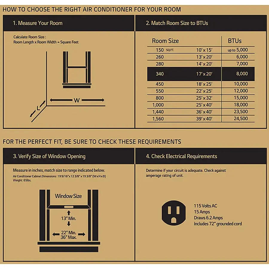 How to Choose the Right Air Conditioner for Your Room:

1. Measure Your Room: Calculate the room size in square feet by multiplying the length and width of the room.
2. Match Room Size to BTUs: Determine the appropriate BTU capacity for your room based on its size.
3. Verify Size of Window Opening: Measure the window opening in inches and ensure it meets the minimum size requirement.
4. Check Electrical Requirements: Determine if your circuit is adequate by checking against the amperage rating of the unit.

For the Perfect Fit, Be Sure to Check These Requirements:

1. Verify Size of Window Opening: Measure the window opening in inches and ensure it meets the minimum size requirement.
2. Check Electrical Requirements: Determine if your circuit is adequate by checking against the amperage rating of the unit.

Air Conditioner Cabinet Dimensions:

1. 199/165 (WxHxD)
2. 123/8 (WxHxD)
3. 19 3/8 (WxHxD)

Weight: 6 lbs

Determine if your circuit is adequate by checking against the amperage rating of the unit.