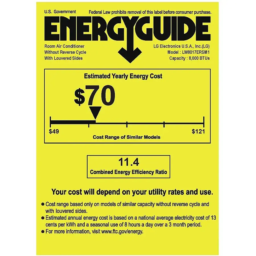 U.S. Government Federal Law prohibits removal of this label before consumer purchase. Without ENERGYGUIDE Room Air Reverse Conditioner Cycle LG Electronics Model U.S.A., LW8017ERSM1 Inc. (LG) With Louvered Sides Capacity 8,000 BTUs Estimated Yearly Energy Cost $70 $49 Cost Range of Similar Models $121 11.4 Combined Energy Efficiency Ratio Your cost will depend on your utility rates and use. Cost range based only on models of similar capacity without reverse cycle and with louvered sides. Estimated annual energy cost is based on a national average electricity cost of 13 cents per kWh and a seasonal use of 8 hours a day over a 3 month period. For more information, visit [www.ftc.gov/energy](http://www.ftc.gov/energy).