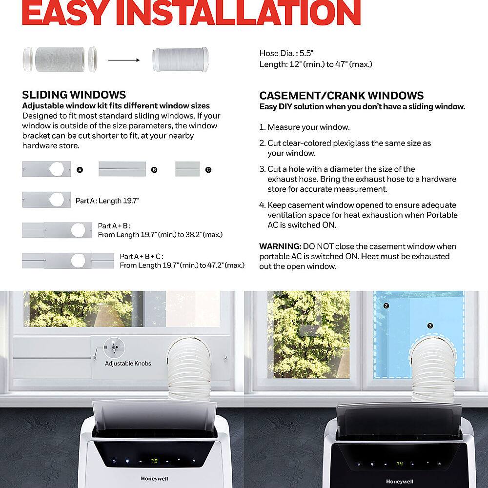 Easy Installation: Hose Dia. 5.5" Length: 12" (min.) to 47 (max.)
Sliding Windows: Adjustable window kit fits different window sizes. Designed to fit most standard sliding windows. If your window is outside of the size parameters, the window bracket can be cut shorter to fit.
Casement/Crank Windows: Easy DIY solution when you don't have a sliding window. 1. Measure your window. 2. Cut clear-colored plexiglass the same size as your window. 3. Cut a hole with a diameter the size of the exhaust hose. Bring the exhaust hose to a hardware store for accurate measurement.
Part A: Length 19.7"
Part B: Portable AC is switched ON. Heat must be exhausted out the open window. From Length 19.7" (min.) to 47.2" (max.)
Part C: AC is switched ON. Keep casement window opened to ensure adequate ventilation space for heat exhaustion when Portable Part B is switched ON. From Length 19.7" (min.) to 38.2" (max.)
WARNING: DO NOT close the casement window when Part B is switched ON. Heat must be exhausted out the open window.