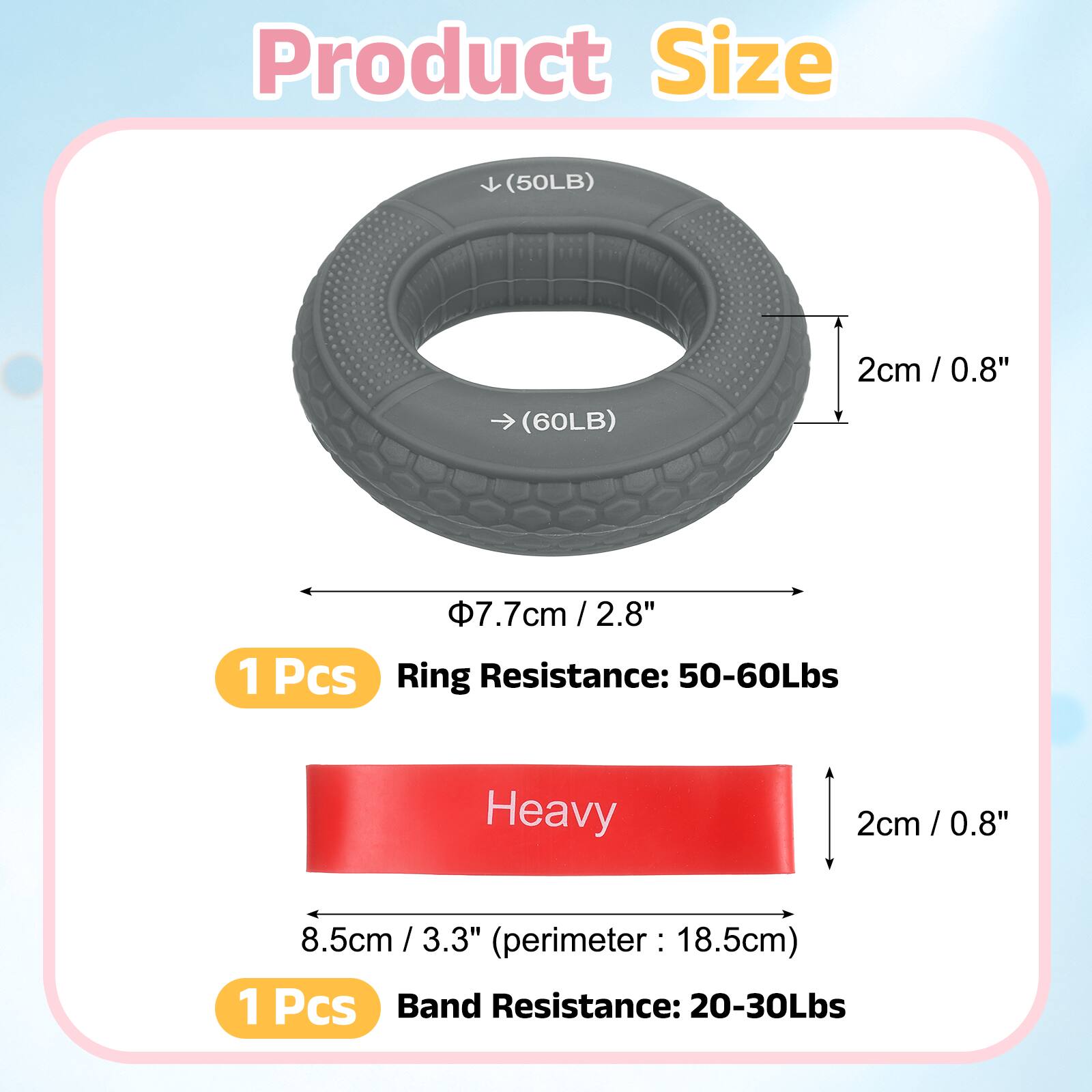Product Size

(50LB) 2cm / 0.8"  
(60LB) 7.7cm / 2.8"  
1 Pcs  
Ring Resistance: 50-60Lbs  

Heavy  

8.5cm / 3.3" (perimeter: 18.5cm)  
1 Pcs  
Band Resistance: 20-30Lbs