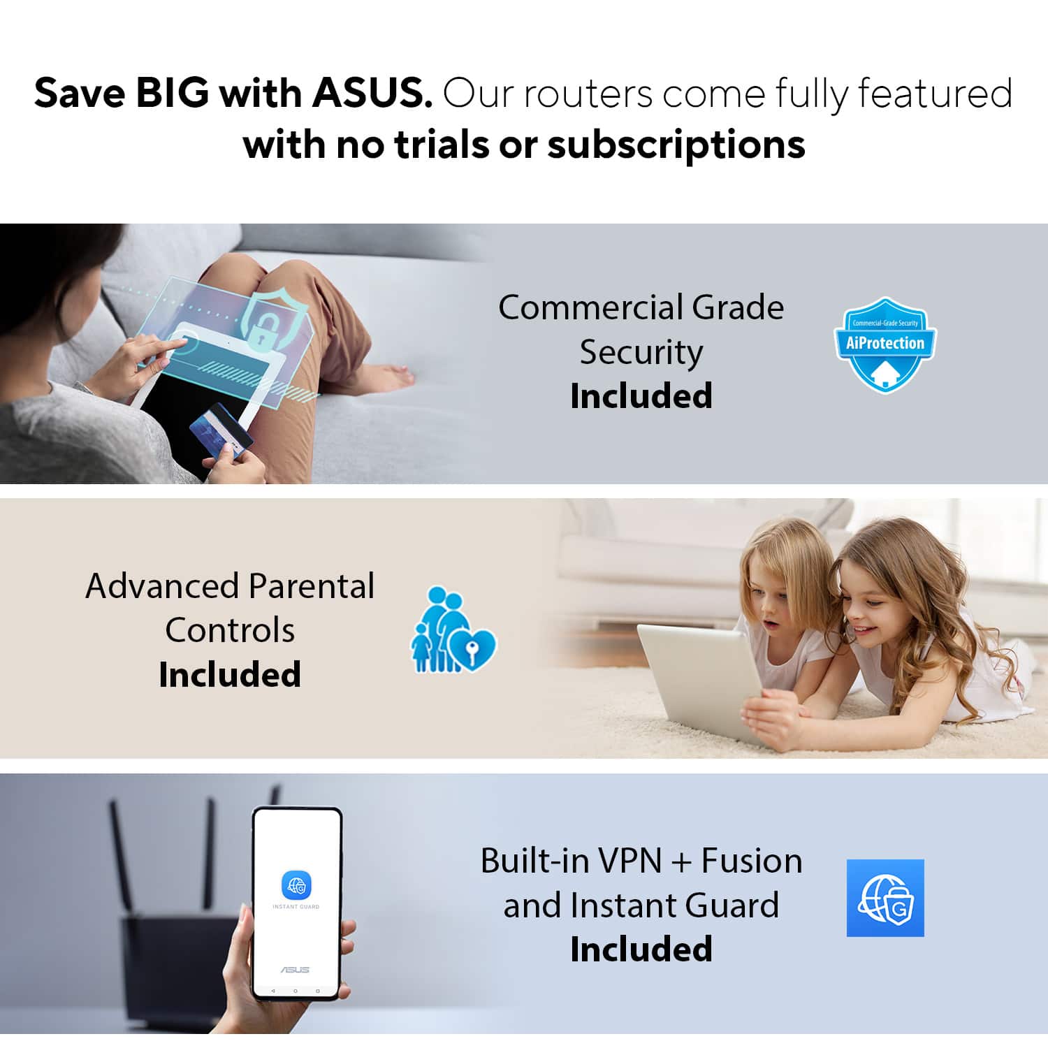 Save BIG with ASUS. Our routers come fully featured with no trials or subscriptions. Commercial Grade Security Included. Lonmuna - advanced AiProtection. Advanced Parental Controls Included - Built-in VPN + Fusion and Instant Guard Included.