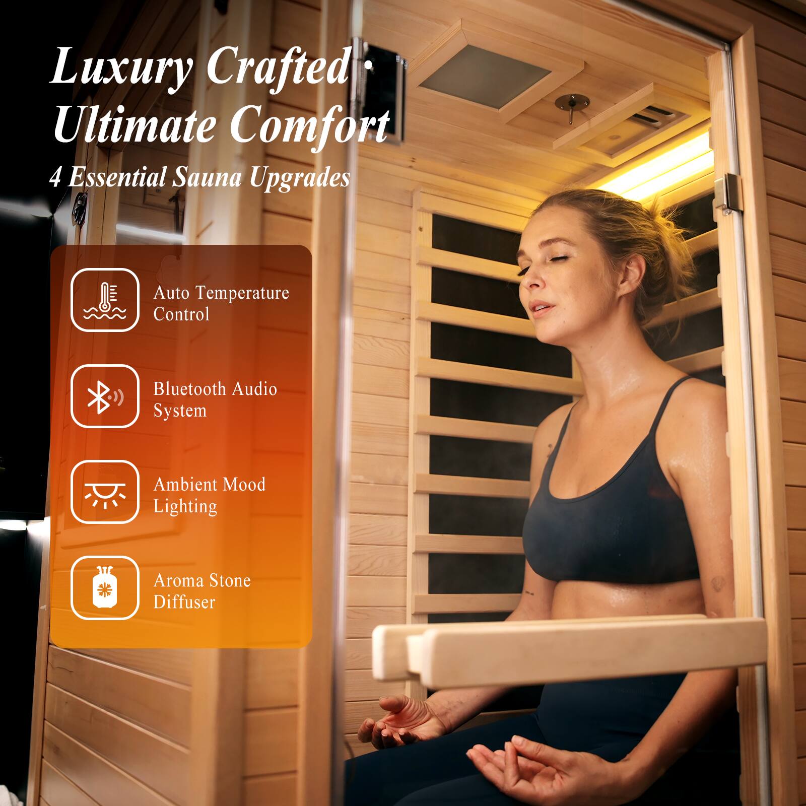 Luxury Crafted Ultimate Comfort  
4 Essential Sauna Upgrades  
- Auto Temperature Control  
- Bluetooth Audio System  
- Ambient Mood Lighting  
- Aroma Stone Diffuser