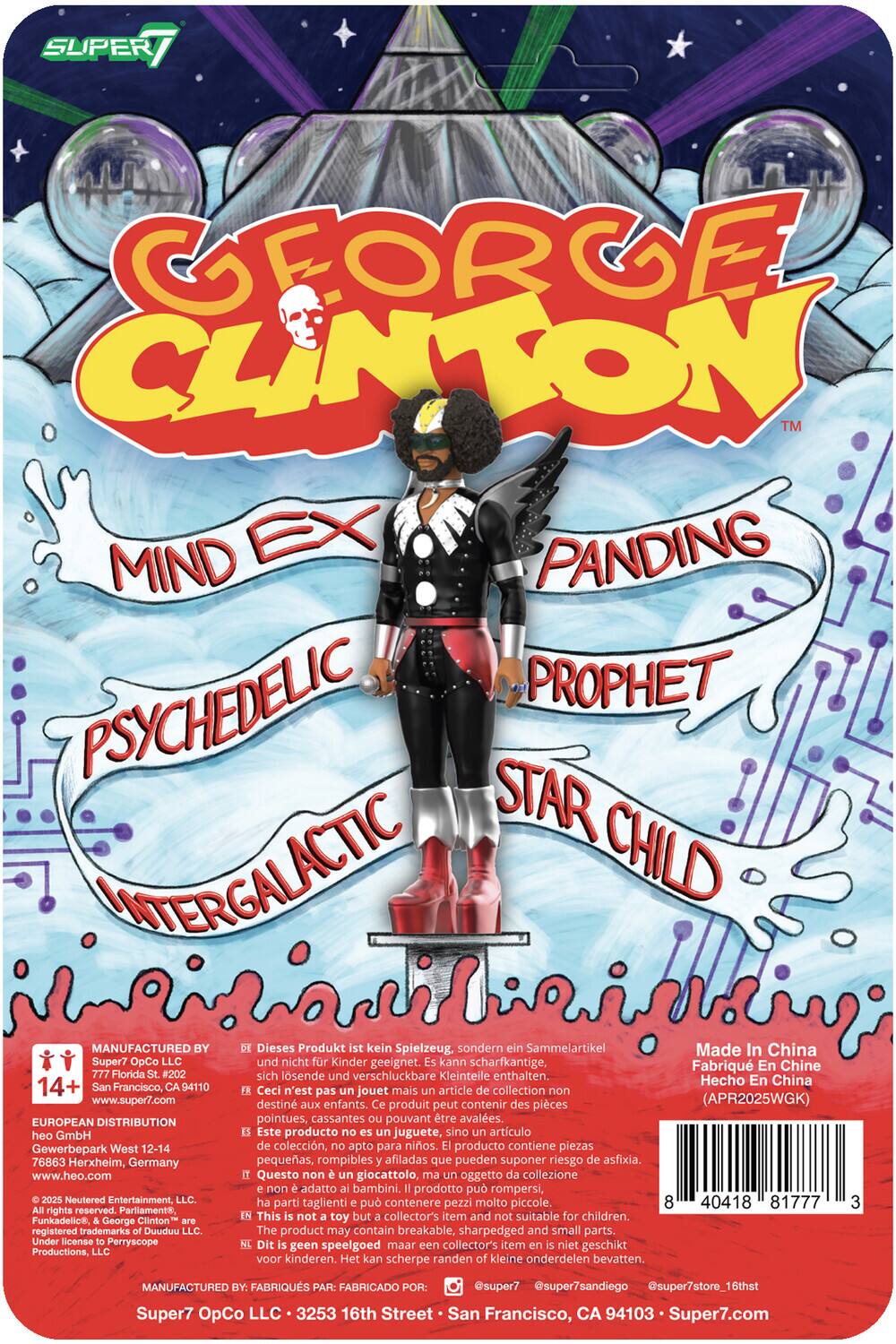 **Super7**

**George Clinton**  
Mind Expanding  
Psychedelic Prophet  
Star Child  
Intergalactic

---

**Manufactured by:**  
Super7 OpCo LLC  
777 Florida St. #202  
San Francisco, CA 94110  
www.super7.com

**European Distribution:**  
Heo GmbH  
Gewerbepark West 12-14  
76863 Herxheim, Germany  
www.heo.com

**Neutered Entertainment, LLC**  
All rights reserved. Parliament, Funkadelic, & George Clinton are trademarks of Parliament-Funkadelic Productions, LLC. Under license to Perryscope Productions, LLC.

---

**Dieses Produkt kein Spielzeug, sondern ein Sammelartikel.**  
Made in China  
Fabriqué en Chine  
Hecho en China  
(APR2025WGK)

**14+**  
Ceci n'est pas un jouet mais un article de collection.  
Este producto no es un juguete, sino un artículo de colección.  
Questo non è un giocattolo, ma un oggetto da collezione.  
This is not a toy but a collector's