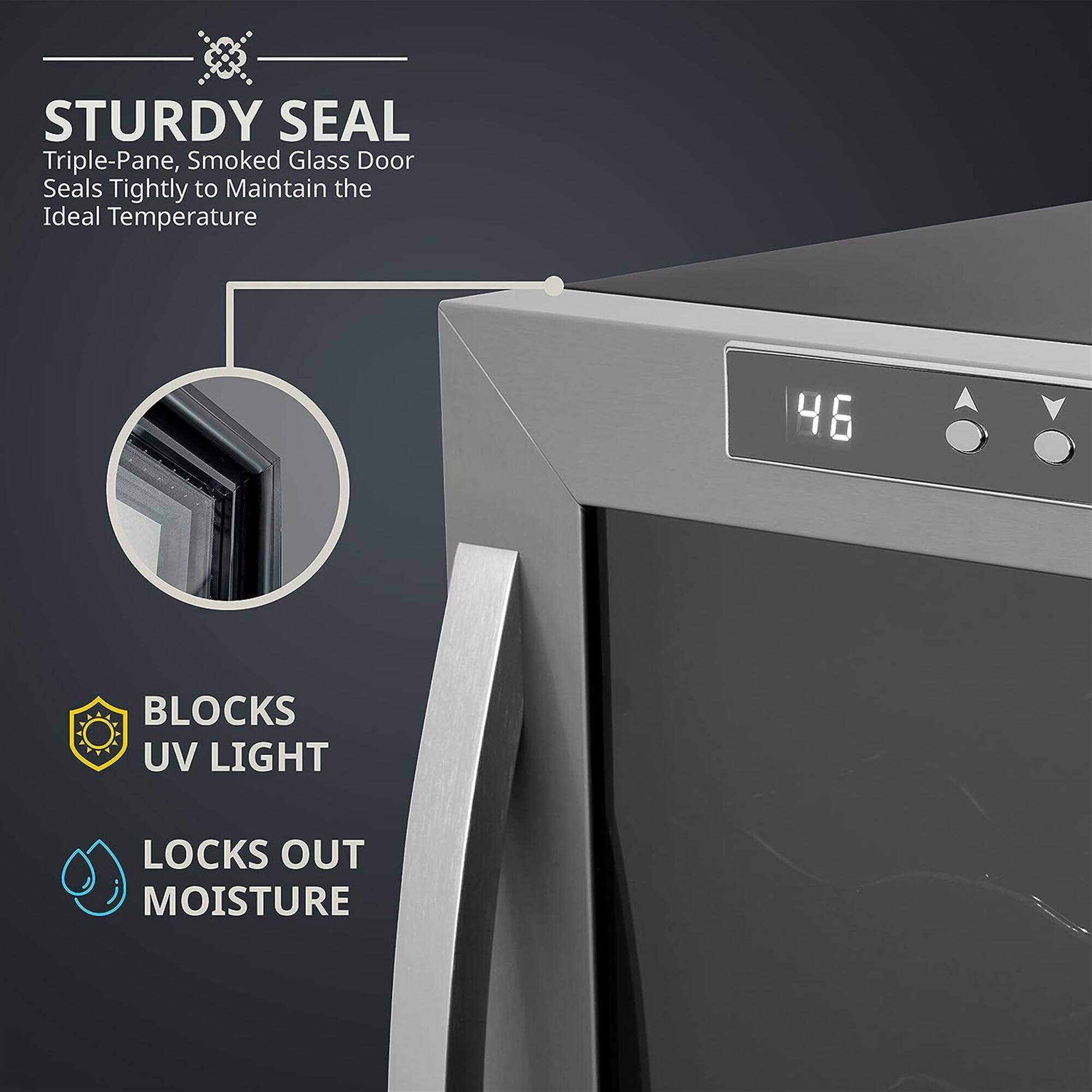 STURDY SEAL  
Triple-Pane, Smoked Glass Door Seals Tightly to Maintain the Ideal Temperature  

BLOCKS UV LIGHT  
LOCKS OUT MOISTURE