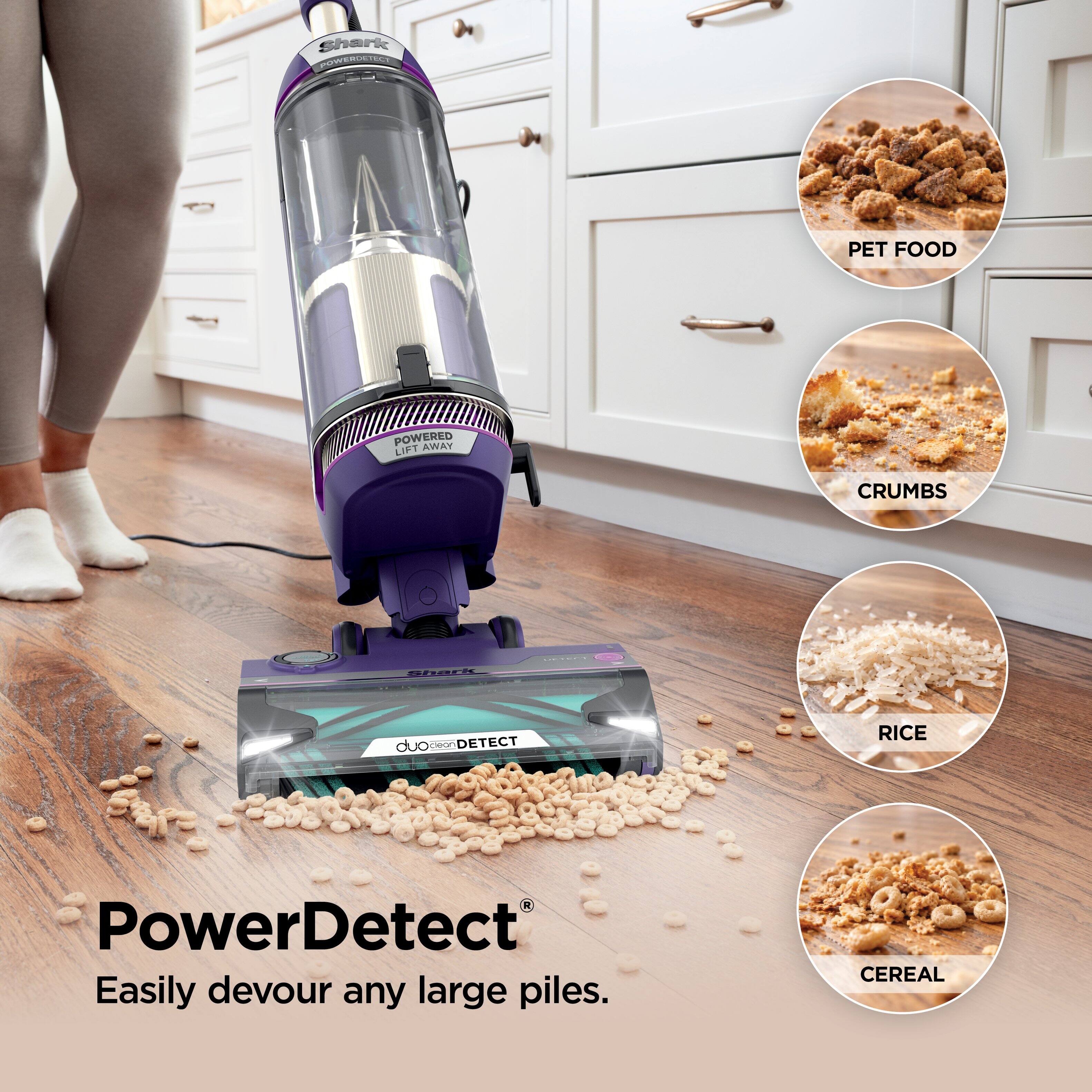 Shark POWERDETECT  
PET FOOD  
POWERED AWAY LIFT  
CRUMBS  
Shark  
DETECT  
duo clean DETECT  
RICE  
PowerDetect  
Easily devour any large piles.  
CEREAL