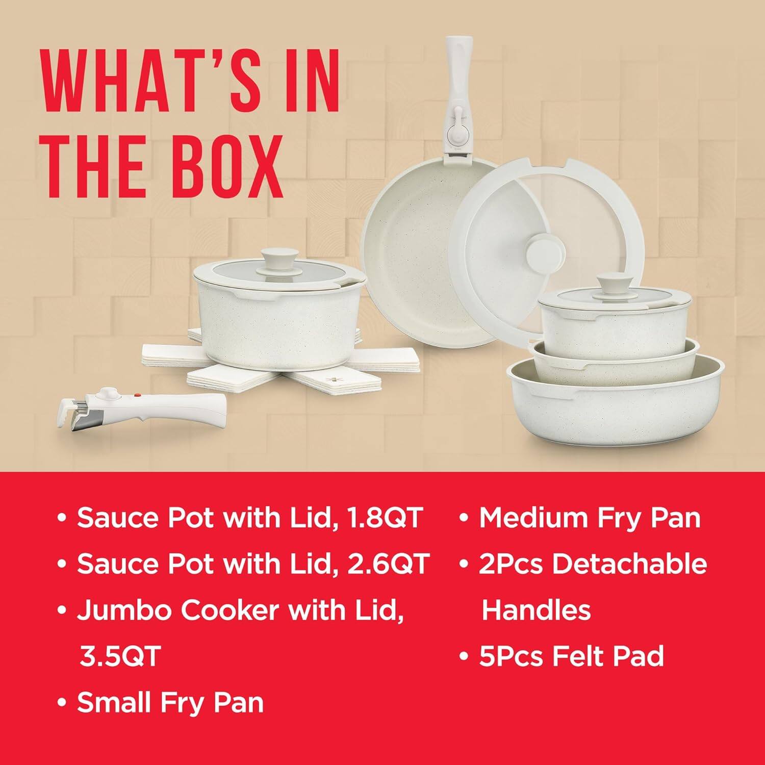 WHAT'S IN THE BOX

- Sauce Pot with Lid, 1.8QT
- Sauce Pot with Lid, 2.6QT
- Jumbo Cooker with Lid, 3.5QT
- Small Fry Pan
- Medium Fry Pan
- 2Pcs Detachable Handles
- 5Pcs Felt Pad