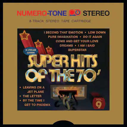 NUMERO-TONE STEREO
8-TRACK STEREO TAPE CARTRIDGE
12 STELLAR COVERS
SUPERHITS OF THE 70'S
I SECOND THAT EMOTION
LOW DOWN
PURE IMAGINATION
DO IT AGAIN
COME AND GET YOUR LOVE
DREAMS
I AM I SAID
SUPERSTAR
LEAVING ON A JET PLANE
THE LETTER
BY THE TIME I GET TO PHOENIX
VOL. 9