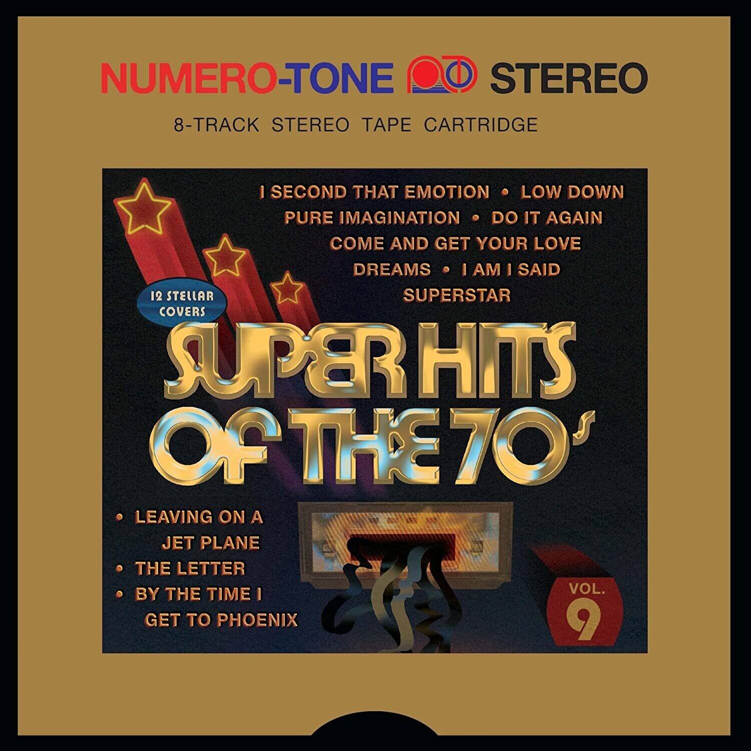 NUMERO-TONE STEREO  
8-TRACK STEREO TAPE CARTRIDGE  

12 STELLAR COVERS  
SUPERHITS OF THE 70'S  

I SECOND THAT EMOTION  
LOW DOWN  
PURE IMAGINATION  
DO IT AGAIN  
COME AND GET YOUR LOVE  
DREAMS  
I AM I SAID  
SUPERSTAR  

LEAVING ON A JET PLANE  
THE LETTER  
BY THE TIME I GET TO PHOENIX  

VOL. 9
