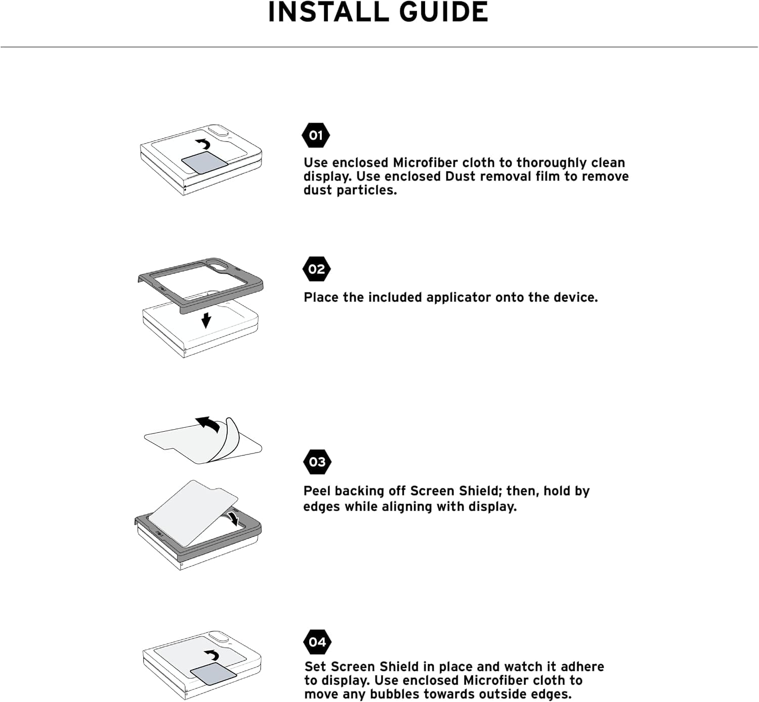 INSTALL GUIDE

01 Use enclosed Microfiber cloth to thoroughly clean display. Use enclosed Dust removal film to remove dust particles.

02 Place the included applicator onto the device.

03 Peel backing off Screen Shield; then, hold by edges while aligning with display.

04 Set Screen Shield in place and watch it adhere to display. Use enclosed Microfiber cloth to move any bubbles towards outside edges.