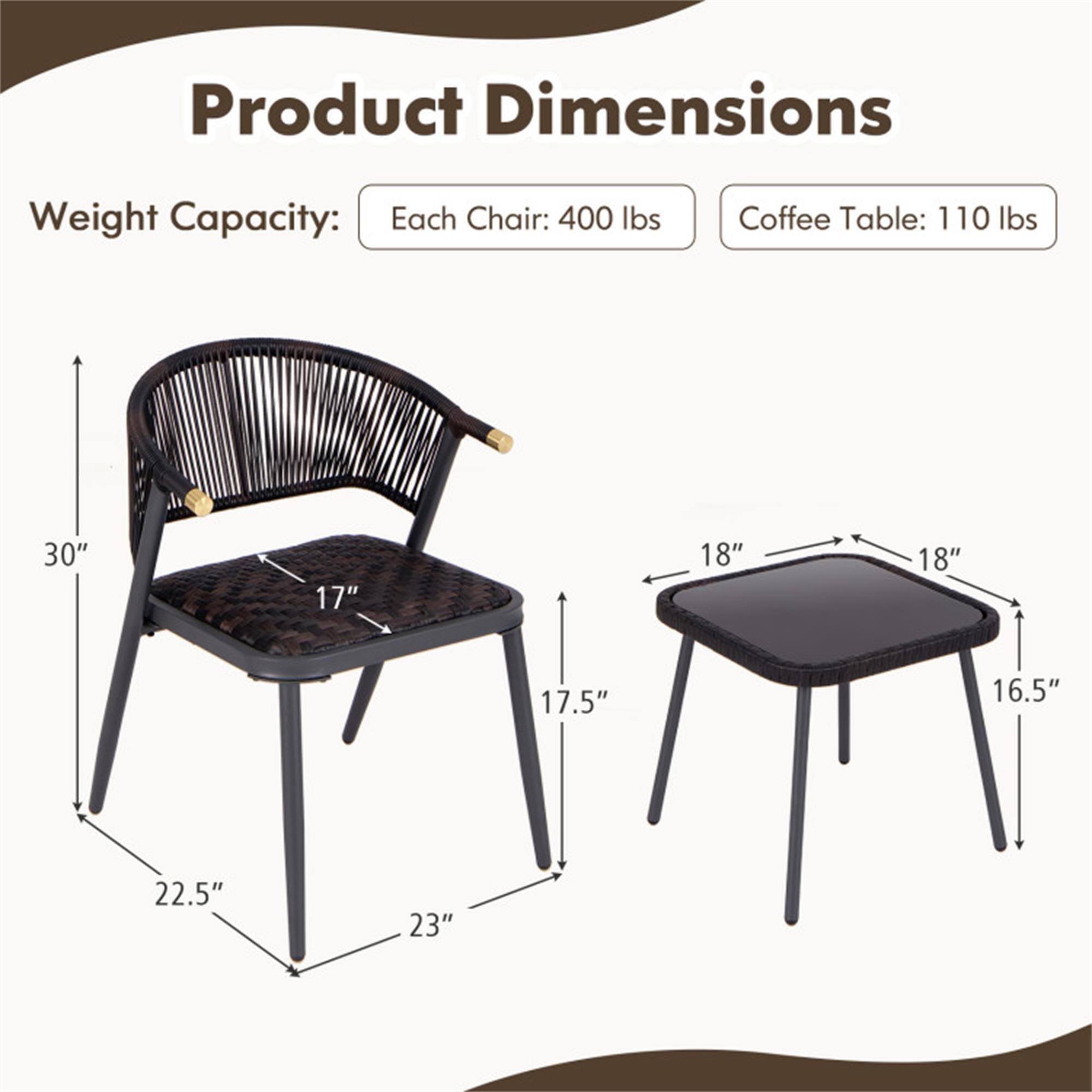 Product Dimensions

Weight Capacity:
- Each Chair: 400 lbs
- Coffee Table: 110 lbs

Dimensions:
- Chair: 30" H x 17" W x 22.5" D
- Coffee Table: 18" W x 18" D x 17.5" H