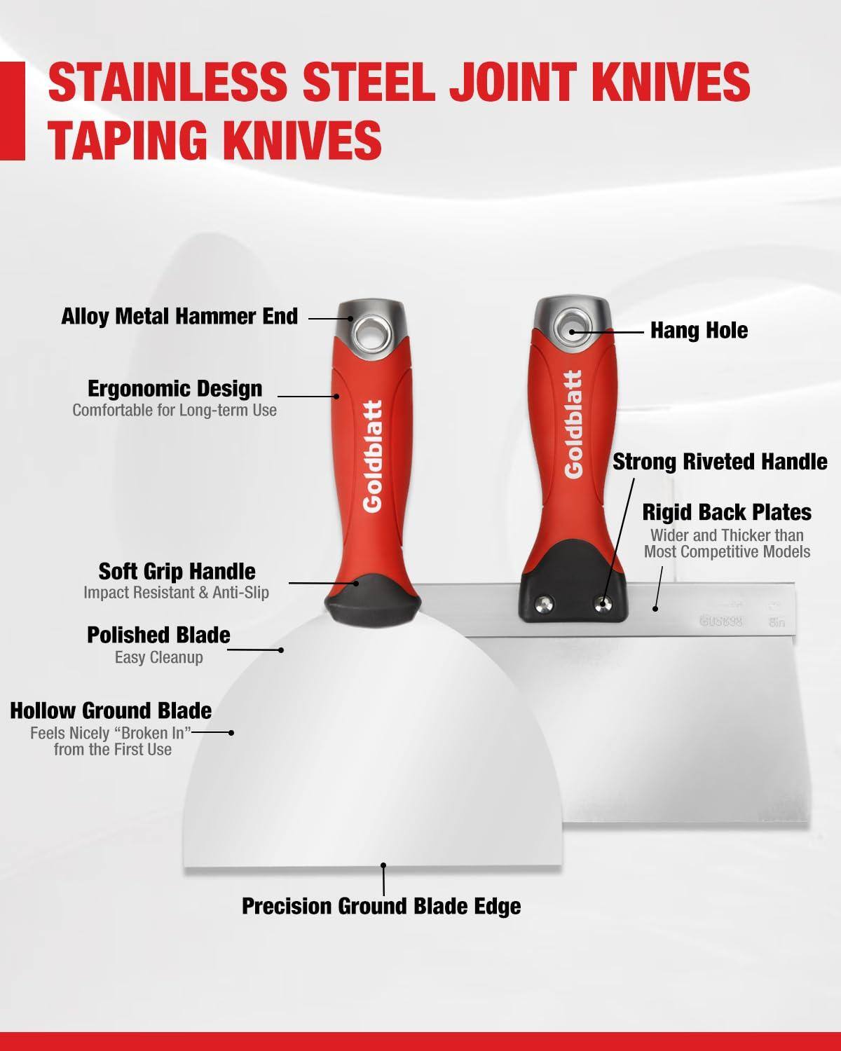 STAINLESS STEEL JOINT KNIVES  
TAPING KNIVES  

- Alloy Metal Hammer End  
- Ergonomic Design  
  Comfortable for Long-term Use  
- Soft Grip Handle  
  Impact Resistant & Anti-Slip  
- Polished Blade  
  Easy Cleanup  
- Hollow Ground Blade  
  Feels Nicely "Broken In" from the First Use  
- Precision Ground Blade Edge  
- Strong Riveted Handle  
- Rigid Back Plates  
  Wider and Thicker than Most Competitive Models  
- Hang Hole  

Goldblatt  
6U5898  
8in