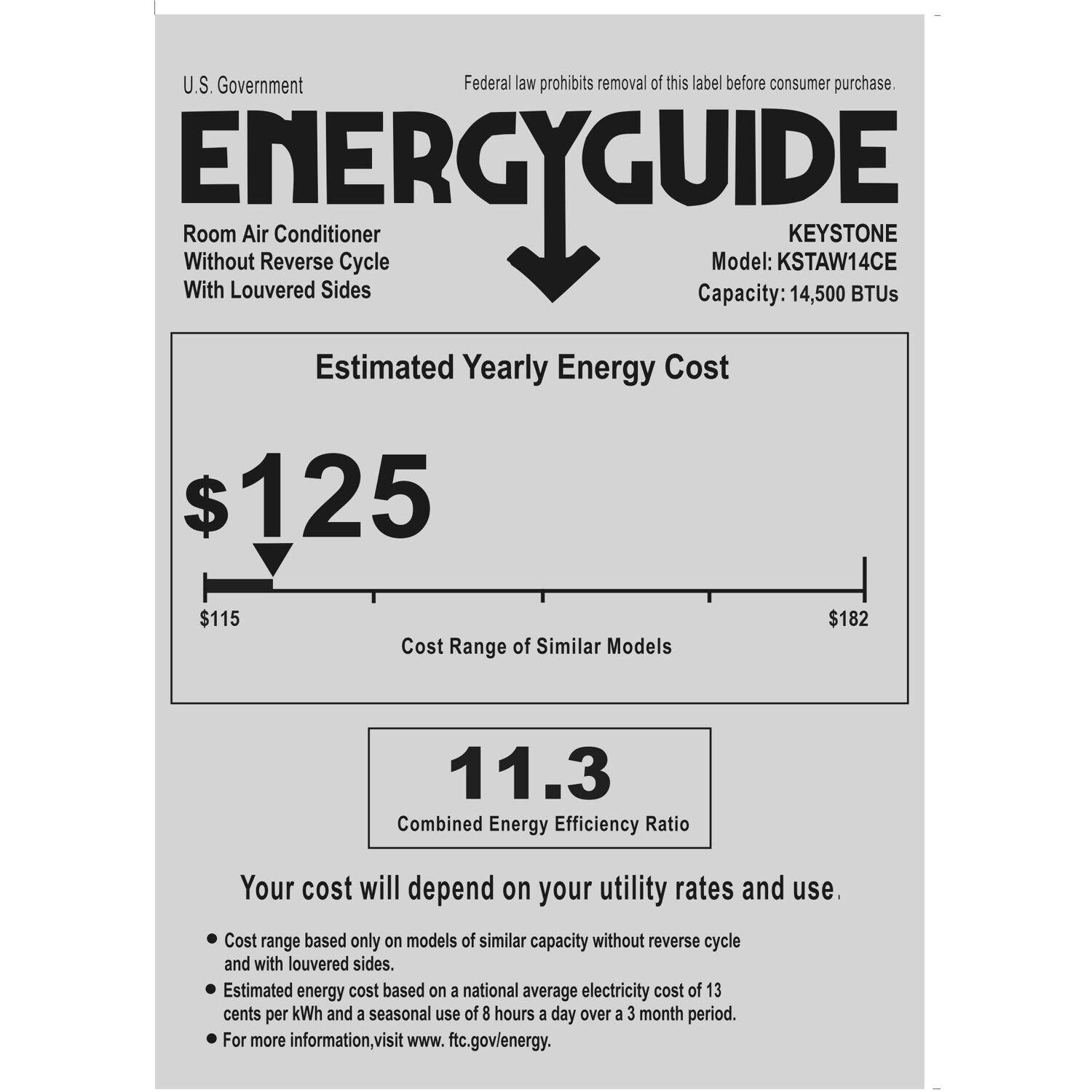 U.S. Government Federal law prohibits removal of this label before consumer purchase. ENERGYGUIDE Room Air Conditioner KEYSTONE Without Reverse Cycle Model: KSTAW14CE With Louvered Sides Capacity: 14,500 BTUs Estimated Yearly Energy Cost $125 $115 Cost Range of Similar Models $182 11.3 Combined Energy Efficiency Ratio Your cost will depend on your utility rates and use. Cost range based only on models of similar capacity without reverse cycle and with louvered sides. Estimated energy cost based on national average electricity cost of 13 cents per kWh and a seasonal use of 8 hours per day over a 3-month period. For more information, visit [www.ftc.gov/energy](http://www.ftc.gov/energy).