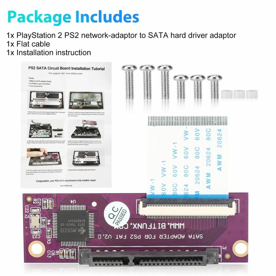 Package Includes  
1x PlayStation 2 PS2 network-adaptor to SATA hard driver adaptor  
1x Flat cable  
1x Installation instruction  

PS2 SATA Circuit Board Installation Tutorial  
For support visit: www.buffnet.com  

Tools:  
- 1x Phillips #000 screwdriver  
- 1x Phillips #0 screwdriver  

1. Locate the PS2 SATA circuit board and the PS2 hard drive.  
2. Remove the screws from the PS2 hard drive and the PS2 circuit board.  
3. Connect the SATA cable to the PS2 circuit board and the PS2 hard drive.  
4. Use the guided screws to secure the PS2 circuit board to the PS2 hard drive.  
5. Assemble the PS2 circuit board and the PS2 hard drive.  

Congratulations, your PS2 SATA circuit board is fully installed, enjoy!  

AWM-1 60V 80C 20624  
AWM-1 60V 80C 20624  
AWM-1 60V 80C 20624  
AWM-1 60V 80C 20624