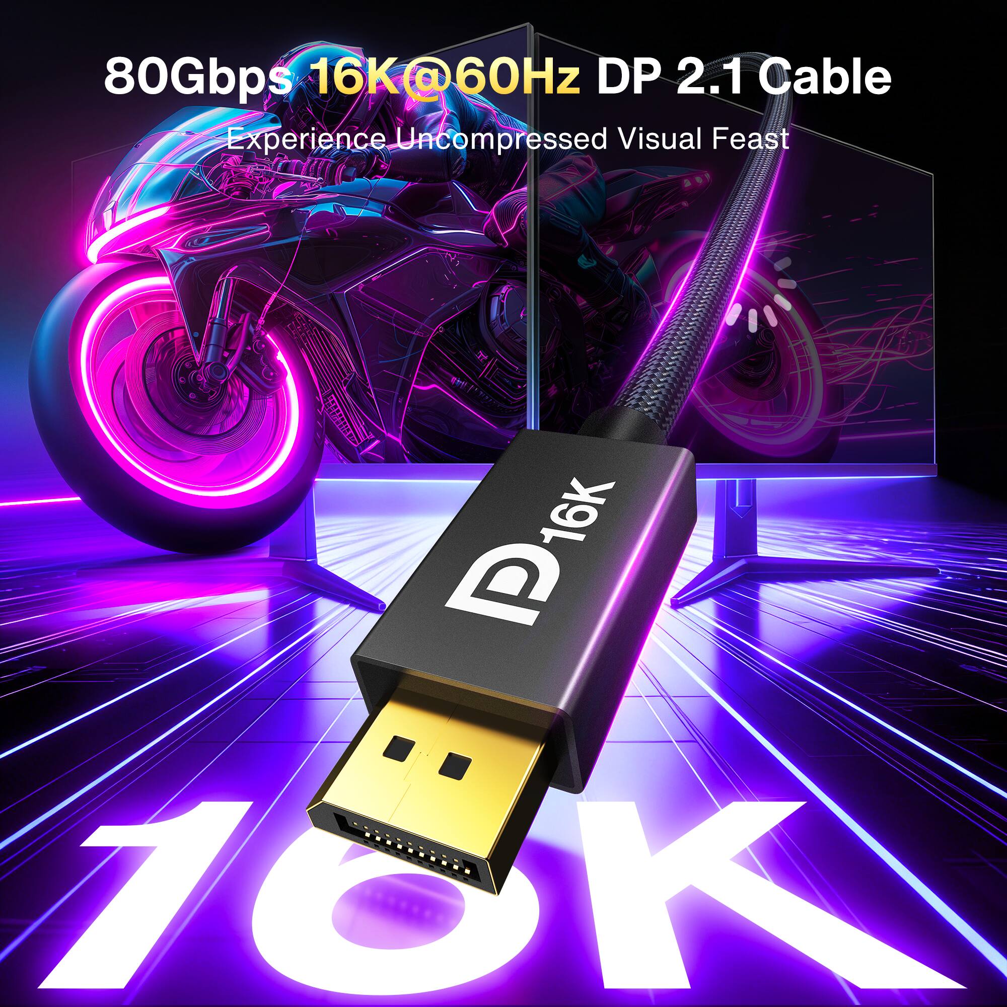 80Gbps 16K@60Hz DP 2.1 Cable  
Experience Uncompressed Visual Feast