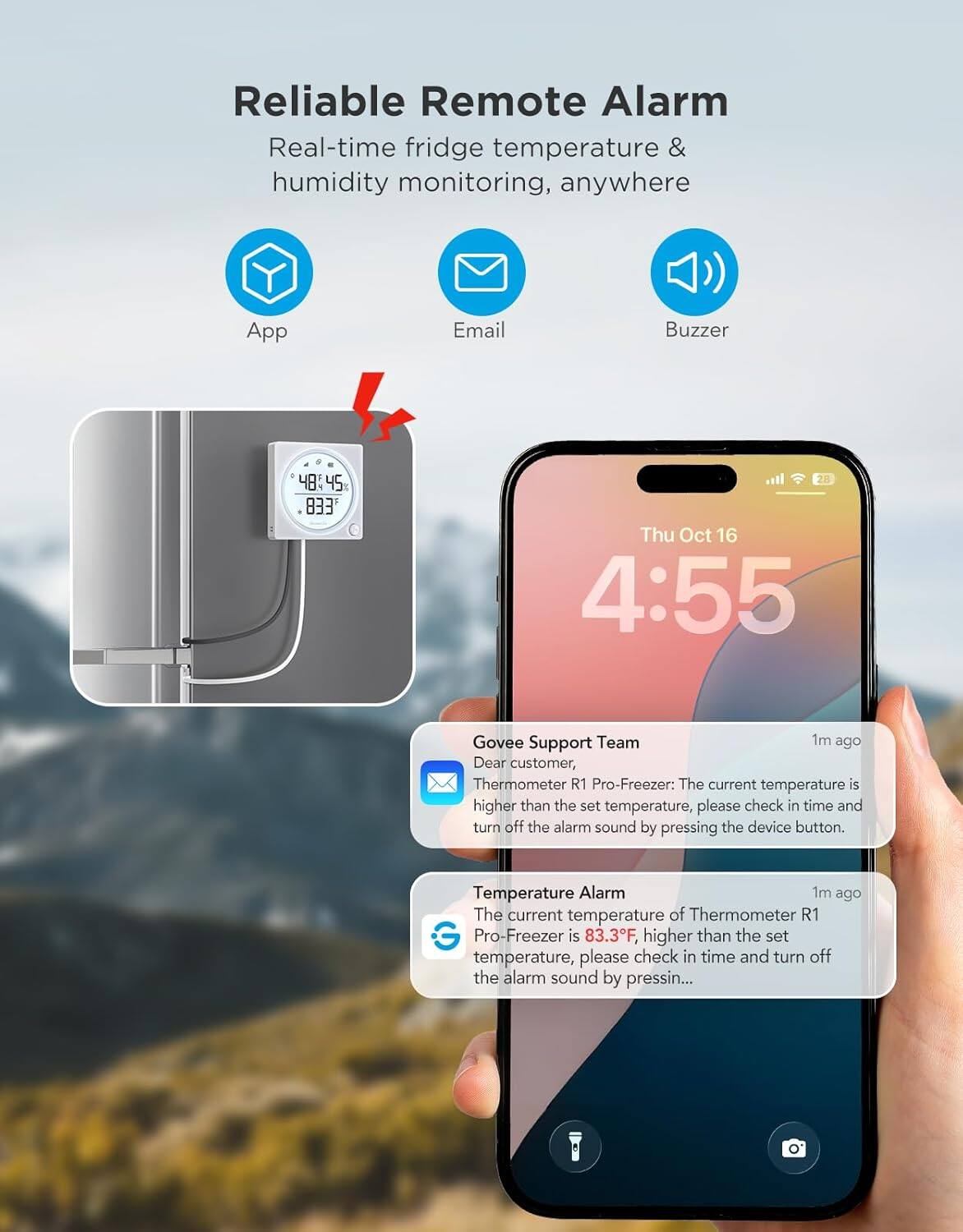 Reliable Remote Alarm  
Real-time fridge temperature & humidity monitoring, anywhere  
App Email Buzzer  

Govee Support Team  
1m ago  
Dear customer,  
Thermometer R1 Pro-Freezer: The current temperature is higher than the set temperature, please check in time and turn off the alarm sound by pressing the device button.  

Temperature Alarm  
1m ago  
The current temperature of Thermometer R1 Pro-Freezer is 83.3°F, higher than the set temperature, please check in time and turn off the alarm sound by pressing the device button.