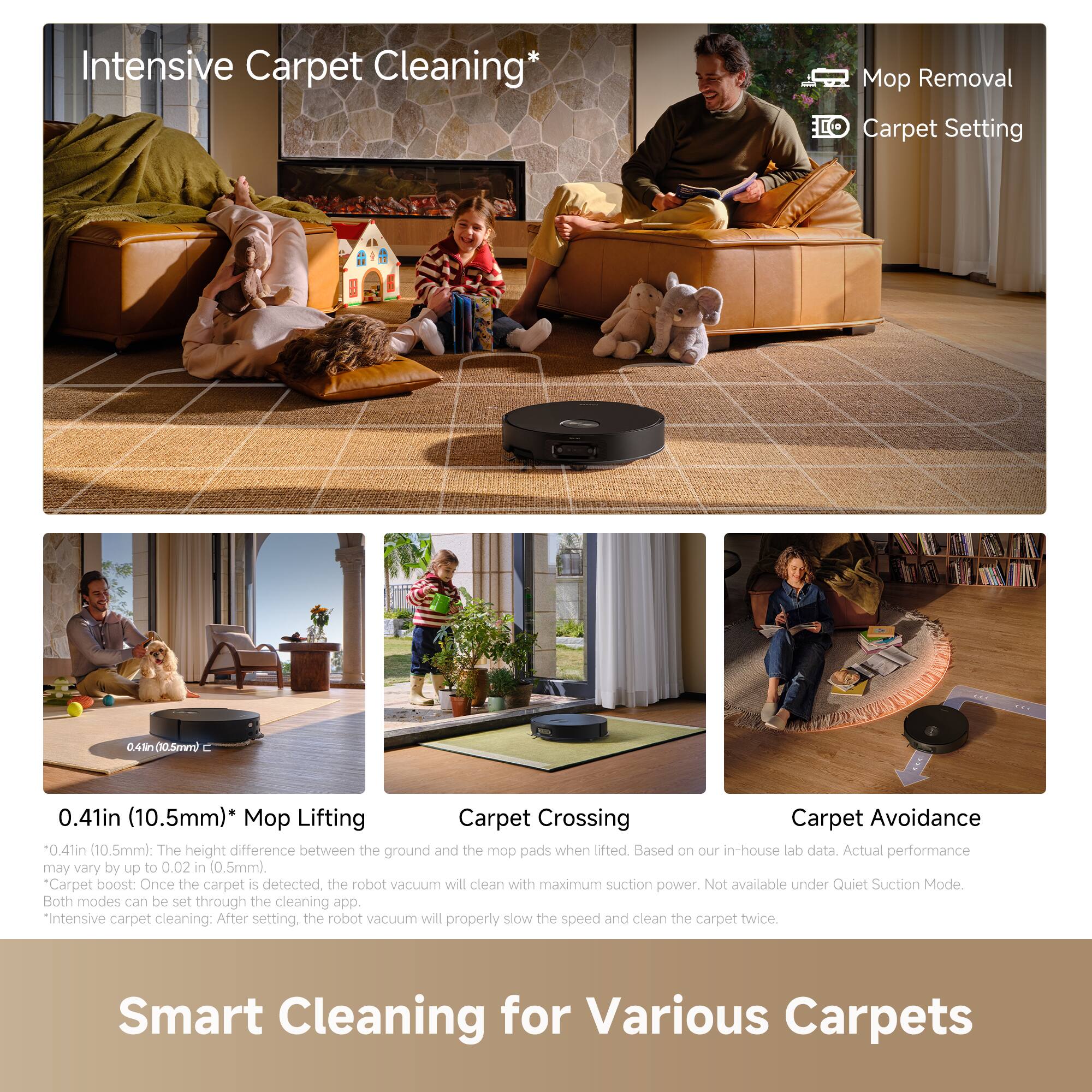 Intensive Carpet Cleaning*

- Mop Removal
- Carpet Setting

0.41in (10.5mm)* Mop Lifting
- 0.41in (10.5mm): The height difference between the ground and the mop pads when lifted. May vary by up to 0.02 in (0.5mm).

Carpet Crossing
- Based on our in-house lab data. Actual performance may vary.

Carpet Avoidance
- Maximum suction power. Not available under Quiet Suction Mode.

Carpet Boost
- Once the carpet is detected, the robot vacuum will clean with maximum suction power. Both modes can be set through the cleaning app.

*Intensive carpet cleaning: After setting, the robot vacuum will properly slow the speed and clean the carpet twice.

Smart Cleaning for Various Carpets