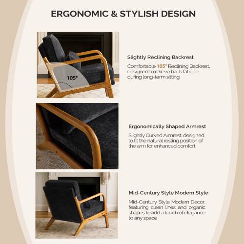 ERGONOMIC & STYLISH DESIGN

- Slightly Reclining Backrest
  Comfortable 105° Reclining Backrest, designed to relieve back fatigue during long-term sitting

- Ergonomically Shaped Armrest
  Slightly Curved Armrest, designed to fit the natural resting position of the arm for enhanced comfort

- Mid-Century Style Modern Style
  Mid-Century Style Modern Decor, featuring clean lines and organic shapes to add a touch of elegance to any space