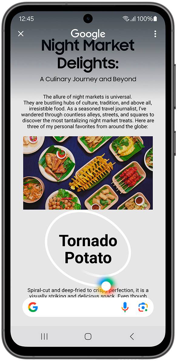 Circle it, find it. Just like that.

12:45 a 100% x Google Night Market Delights: A Culinary Journey and Beyond
The allure of night markets: 4 aniversal They are bustling hubs of culture and tradition, and above all, irresistible food.
As a seasoned travel journalist, I've wandered through countless alleys, streets, and squares to discover the most tantalizing night market treats. Here are three of my personal favorites from around the globe:

1. Tornado Potato: Spiral-cut and deep-fried to crispy perfection.
2. Banana Split: A classic dessert with bananas, ice cream, and chocolate sauce.
3. Eggs Benedict: A classic breakfast dish with poached eggs, bacon, and hollandaise sauce.

Circle to Search with Google. Requires internet connection; results may vary by uniqueness, clarity, and framing of circled image and related factors.
