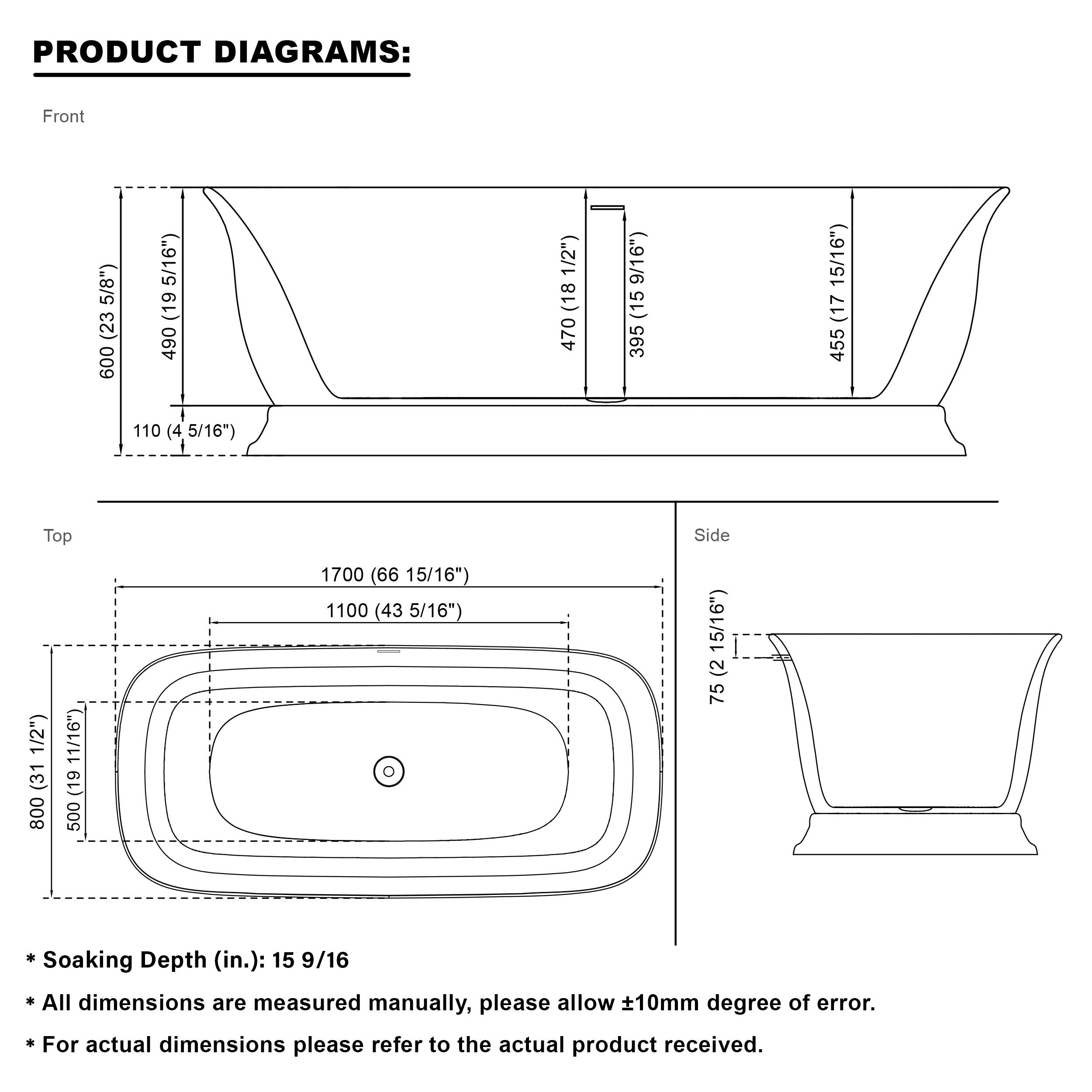 PRODUCT DIAGRAMS:

Front
- 600 (23 5/8")
- 490 (19 5/16")
- 110 (4 5/16")
- 470 (18 1/2")
- 395 (15 9/16")
- 455 (17 15/16")

Top
- 1700 (66 15/16")
- 1100 (43 5/16")
- 800 (31 1/2")
- 500 (19 7/8")
- 752 (29 5/16")

Side
- 752 (29 5/16")

* Soaking Depth (in.): 15 9/16
* All dimensions are measured manually, please allow ±10mm degree of error.
* For actual dimensions please refer to the actual product received.