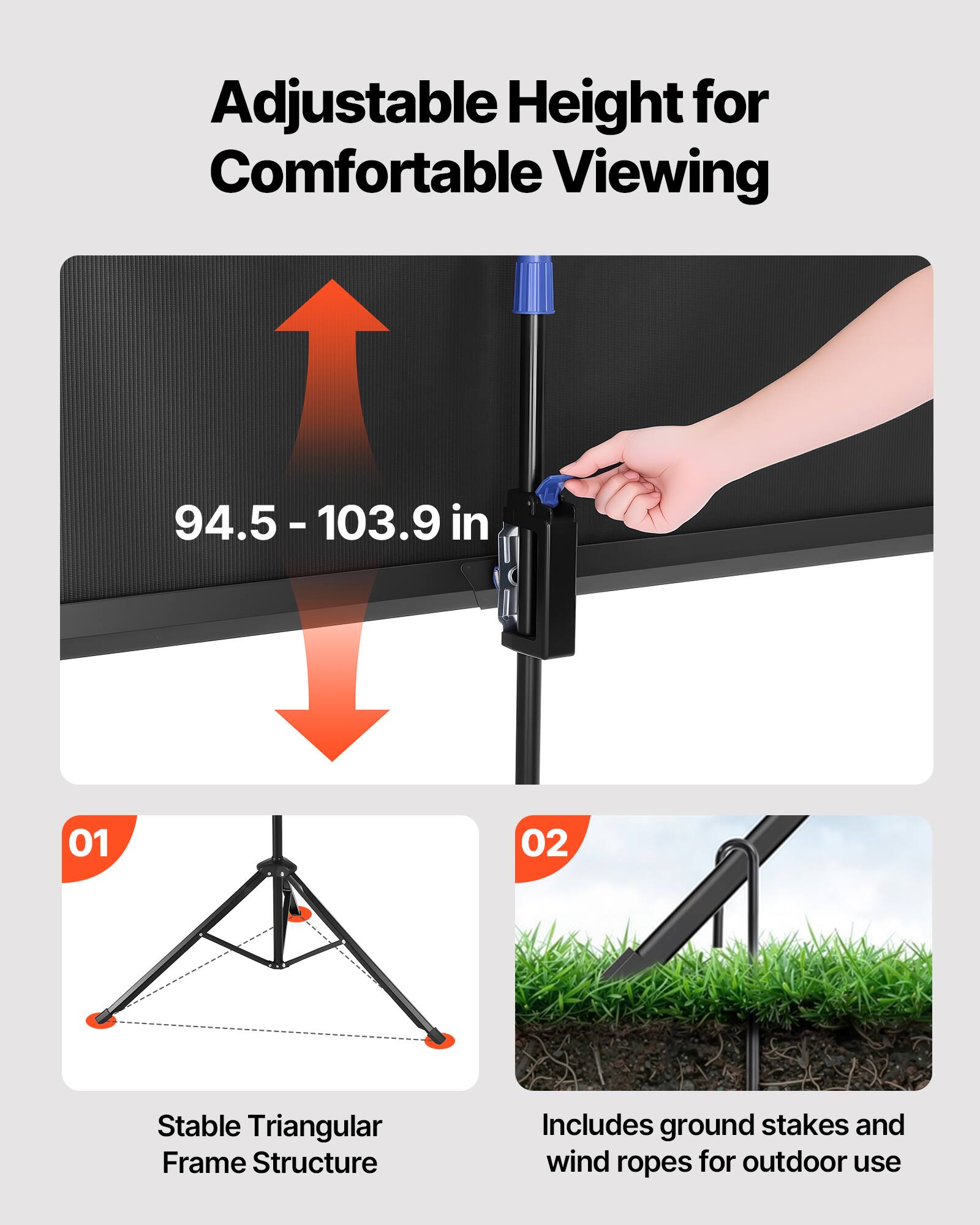 Adjustable Height for Comfortable Viewing  
94.5 - 103.9 in  

01  
Stable Triangular Frame Structure  

02  
Includes ground stakes and wind ropes for outdoor use