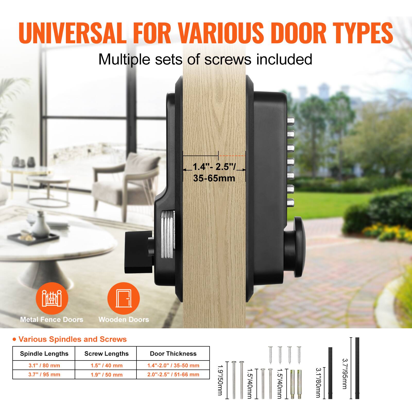UNIVERSAL FOR VARIOUS DOOR TYPES  
Multiple sets of screws included  

Metal Fence Doors  
Wooden Doors  

Various Spindles and Screws  

Spindle Lengths  
- 3.1" / 80 mm  
- 3.7" / 95 mm  

Screw Lengths  
- 1.5" / 40 mm  
- 1.9" / 50 mm  

Door Thickness  
- 1.4" - 2.0" / 35-50 mm  
- 2.0" - 2.5" / 51-66 mm  

1.4" - 2.5" / 35-65mm
