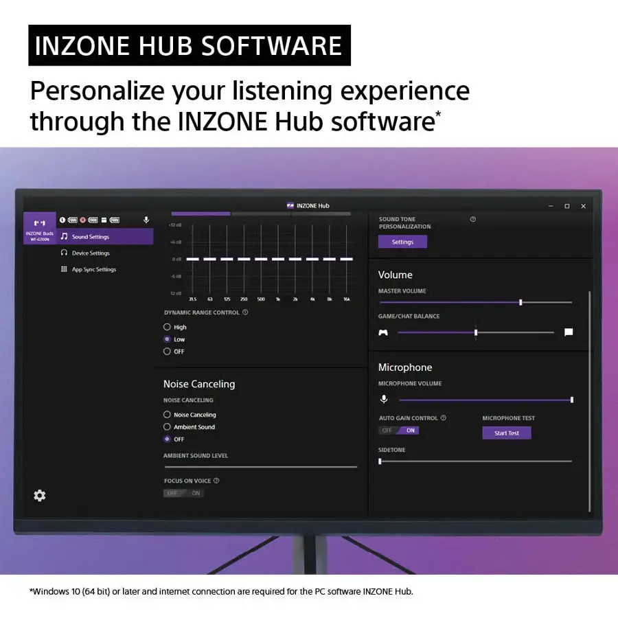 INZONE HUB SOFTWARE Personalize your listening experience through the INZONE Hub software.

INZONE Hub x IATOINE Buh - Tw ws Sour Settings Device Seltings.

SOUND TONE PERSONALIZATION Settings App Syrc Settings - Volume

4  3N0 sa a - Ba MASTER VOLUME DYNAMIC RANGE CONTROL GAME/CHAT BALANCE High LOW OFF Noise Canceling NOISE CANCELING Microphone MICROPHONE VOLUME Noise Canceling Ambient Sound OFF AUTO GAIN CONTROL OFF ON MICROPHONE TEST SENT Ambient Sound Level Sidetone POCUS ON VOICE OFF ON

*Windows 10 (64 bit) or later and internet connection are required for the PC software INZONE Hub.
