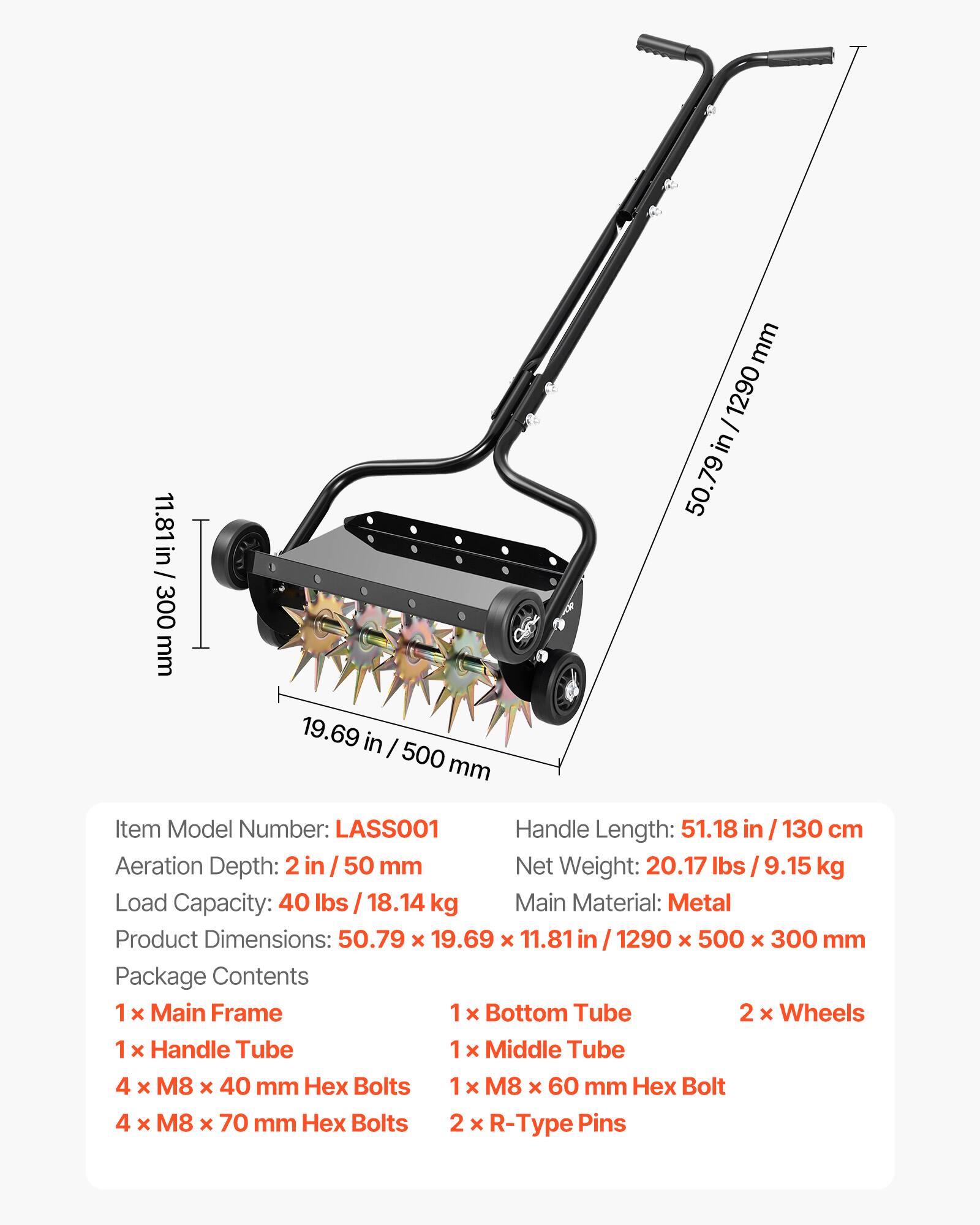 11.81 in / 300 mm  
19.69 in / 500 mm  
50.79 in / 1290 mm  

Item Model Number: LASSO01  
Handle Length: 51.18 in / 130 cm  
Aeration Depth: 2 in / 50 mm  
Net Weight: 20.17 lbs / 9.15 kg  
Load Capacity: 40 lbs / 18.14 kg  
Main Material: Metal  
Product Dimensions: 50.79 x 19.69 x 11.81 in / 1290 x 500 x 300 mm  

Package Contents:  
1 x Main Frame  
1 x Bottom Tube  
2 x Wheels  
1 x Handle Tube  
1 x Middle Tube  
4 x M8 x 40 mm Hex Bolts  
1 x M8 x 60 mm Hex Bolt  
4 x M8 x 70 mm Hex Bolts  
2 x R-Type Pins