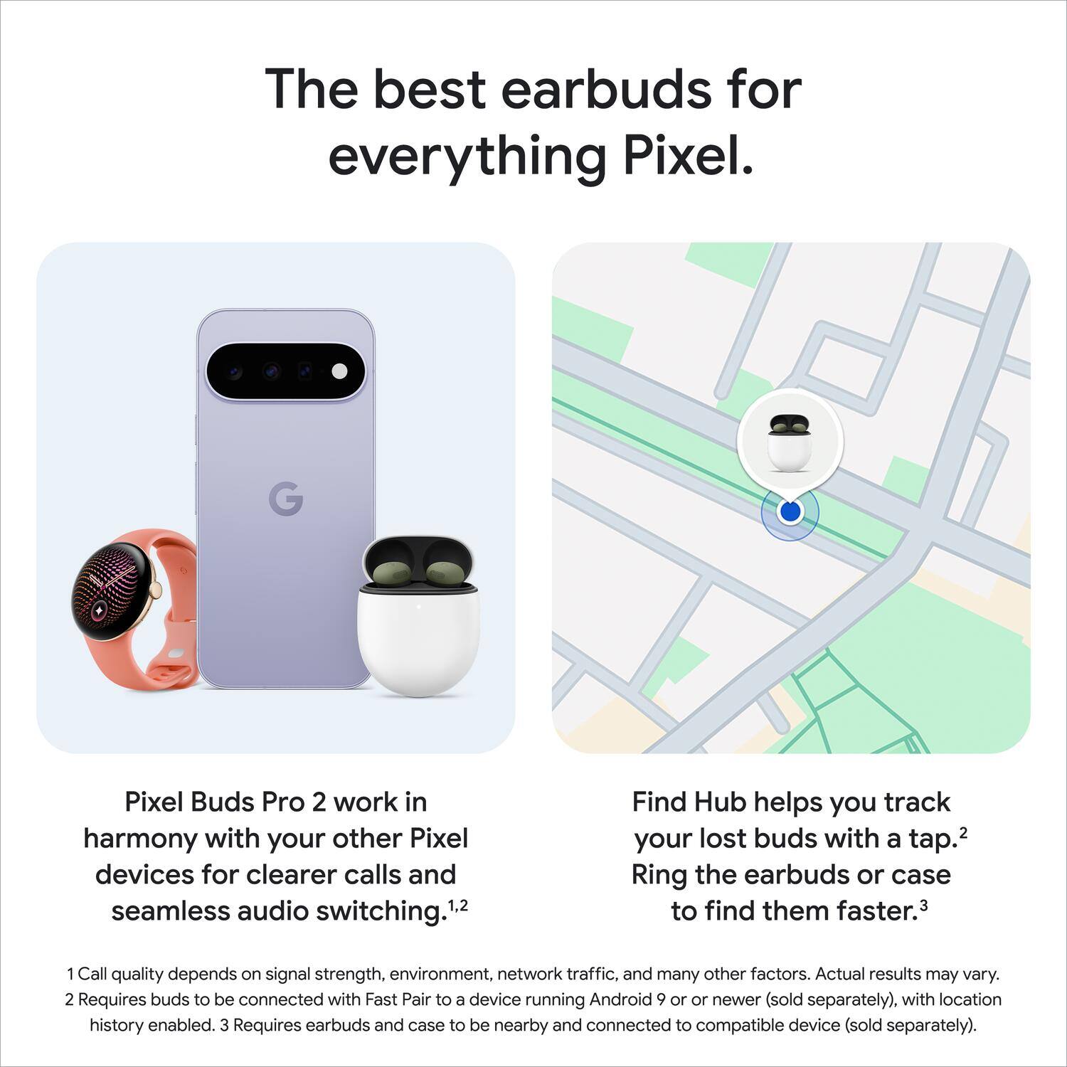 The best earbuds for everything Pixel. G Pixel Buds Pro 2 work in harmony with your other Pixel devices for clearer calls and seamless audio switching. Find Hub helps you track your lost buds with a tap. Ring the earbuds or case to find them faster. Call quality depends on signal strength, environment, network traffic, and many other factors. Actual results may vary. Requires buds to be connected with Fast Pair to a device running Android 9 or newer (sold separately), with location history enabled. Requires earbuds and case to be nearby and connected to compatible device (sold separately).