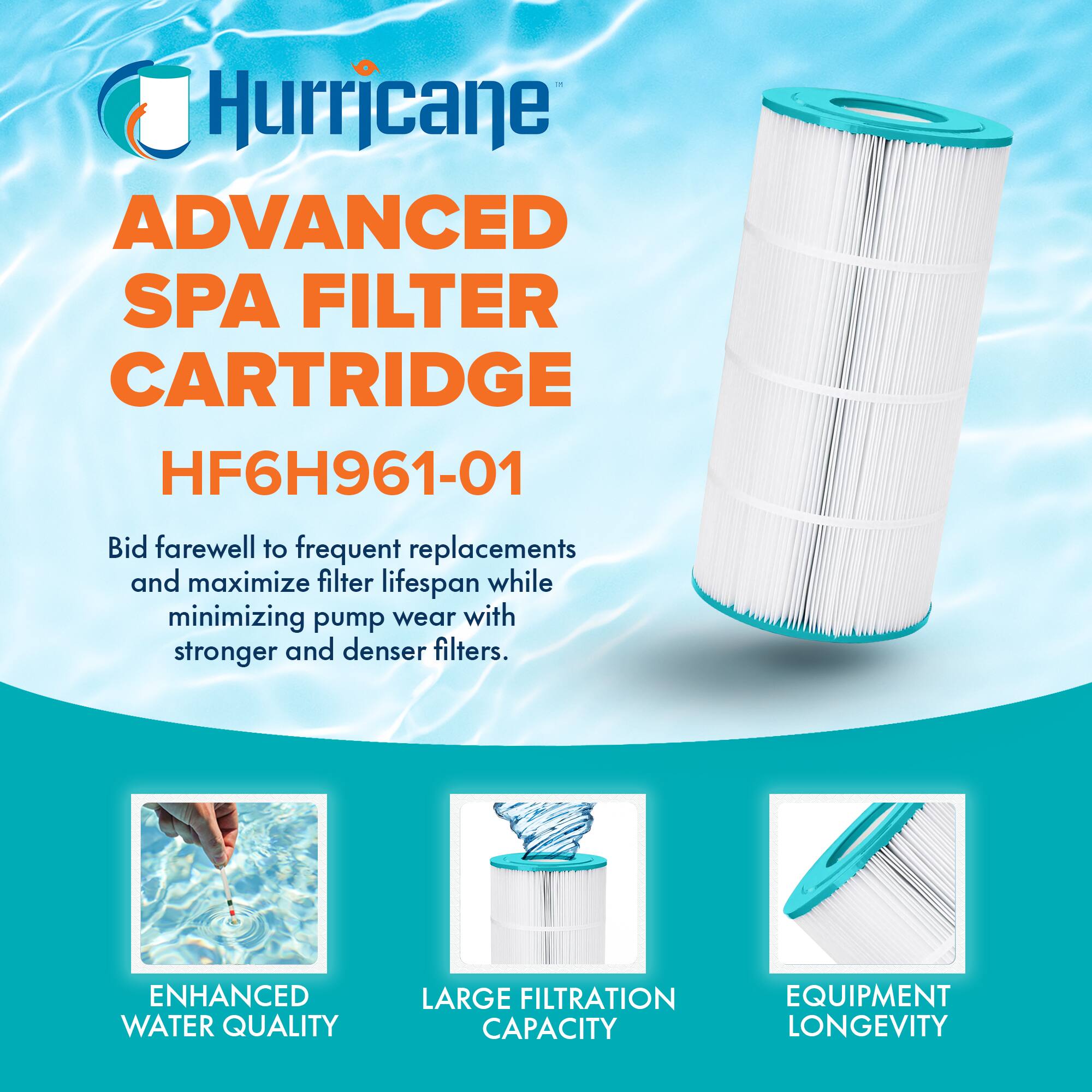 Hurricane  
ADVANCED SPA FILTER CARTRIDGE  
HF6H961-01  

Bid farewell to frequent replacements and maximize filter lifespan while minimizing pump wear with stronger and denser filters.  

ENHANCED WATER QUALITY  
LARGE FILTRATION CAPACITY  
EQUIPMENT LONGEVITY