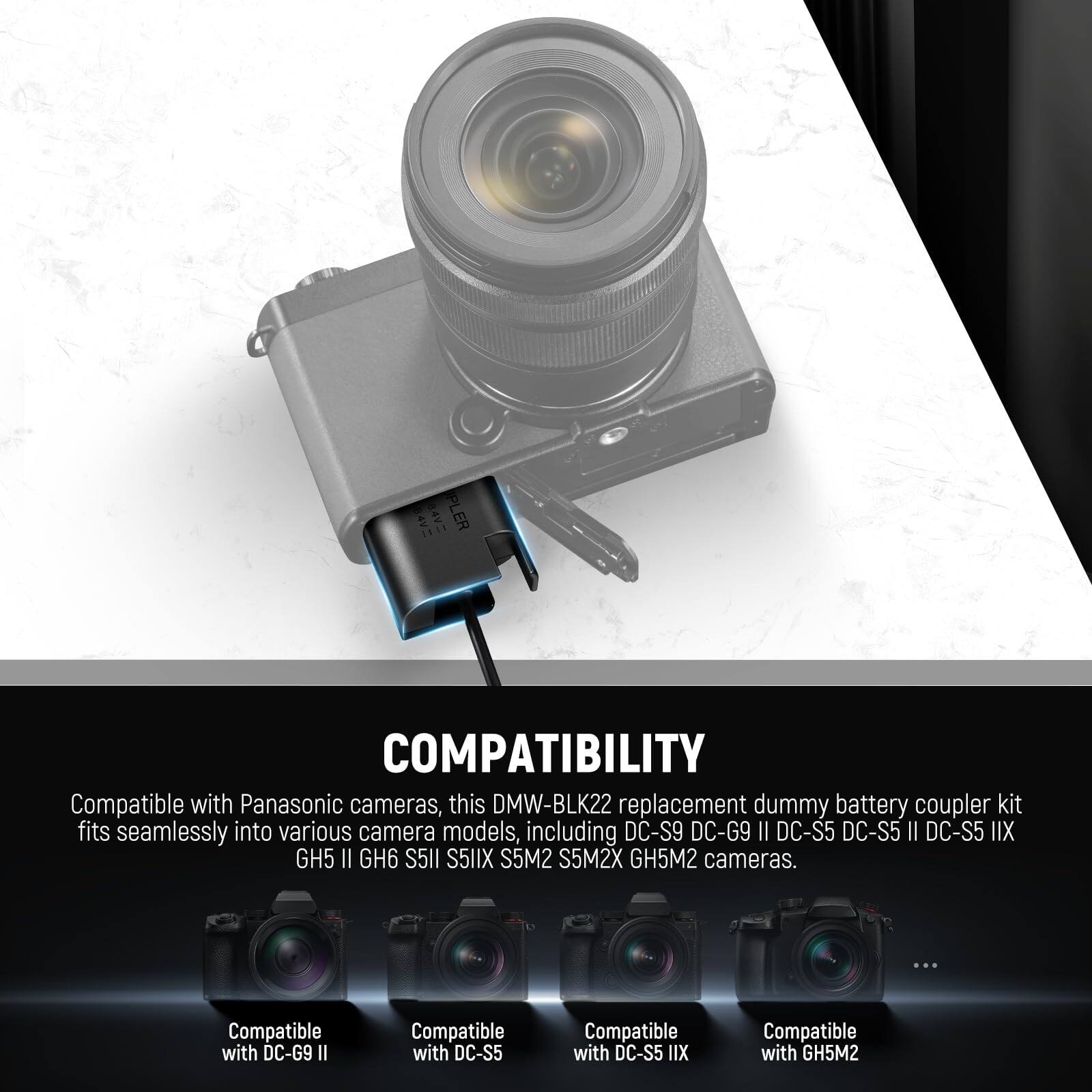 **COMPATIBILITY**

Compatible with Panasonic cameras, this DMW-BLK22 replacement dummy battery coupler kit fits seamlessly into various camera models, including DC-S9, DC-G9 II, DC-S5, DC-S5 II, DC-S5 IIX, CH II, GH6, S5I1, S5IX, S5M2, S5M2X, GH5M2 cameras.

- Compatible with DC-G9 II
- Compatible with DC-S5
- Compatible with DC-S5 IIX
- Compatible with GH5M2